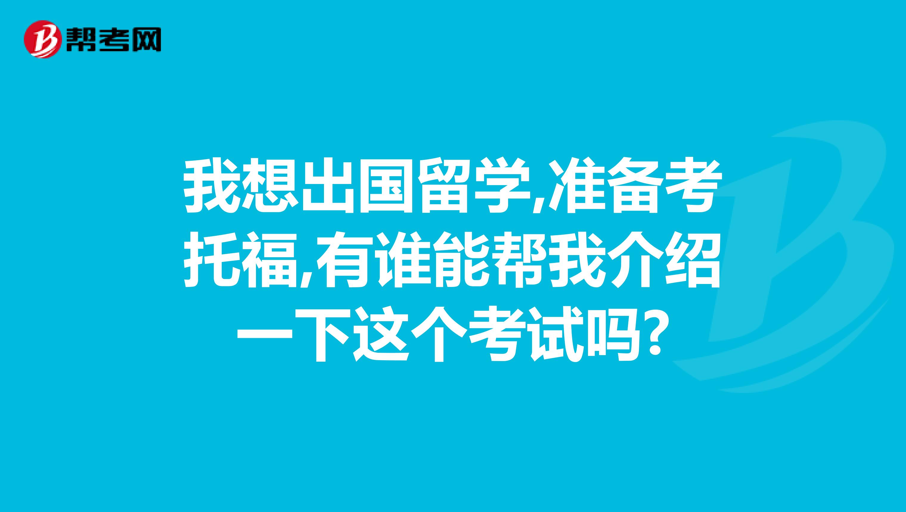 我想出国留学,准备考托福,有谁能帮我介绍一下这个考试吗?