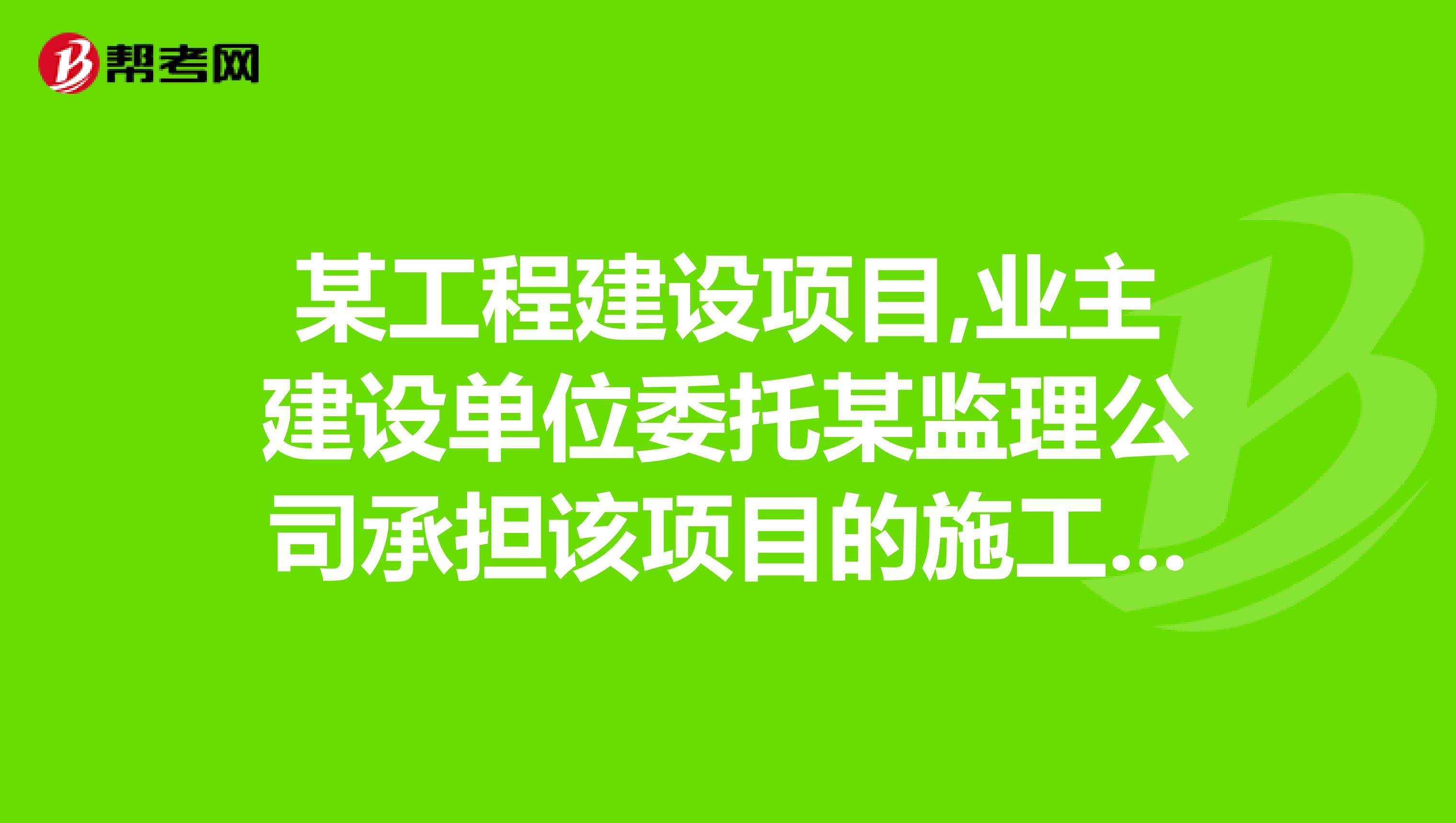 某工程建设项目,业主建设单位委托某监理公司承担该项目的施工阶段的监理工作。要