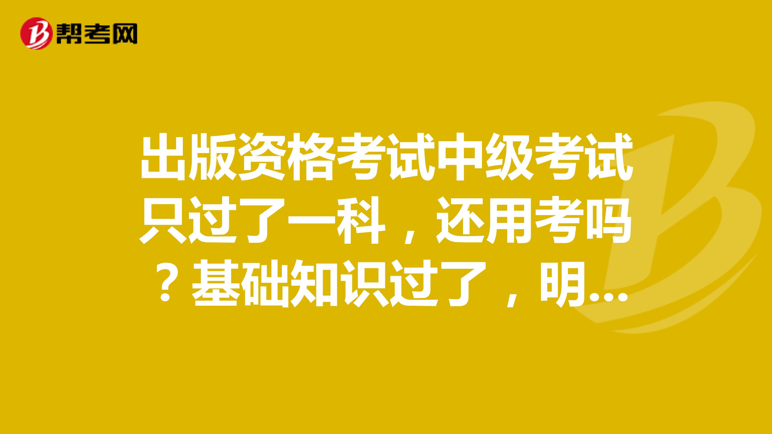 出版資格考試中級考試只過了一科，還用考嗎？基礎知識過了，明年這科還有用嗎？