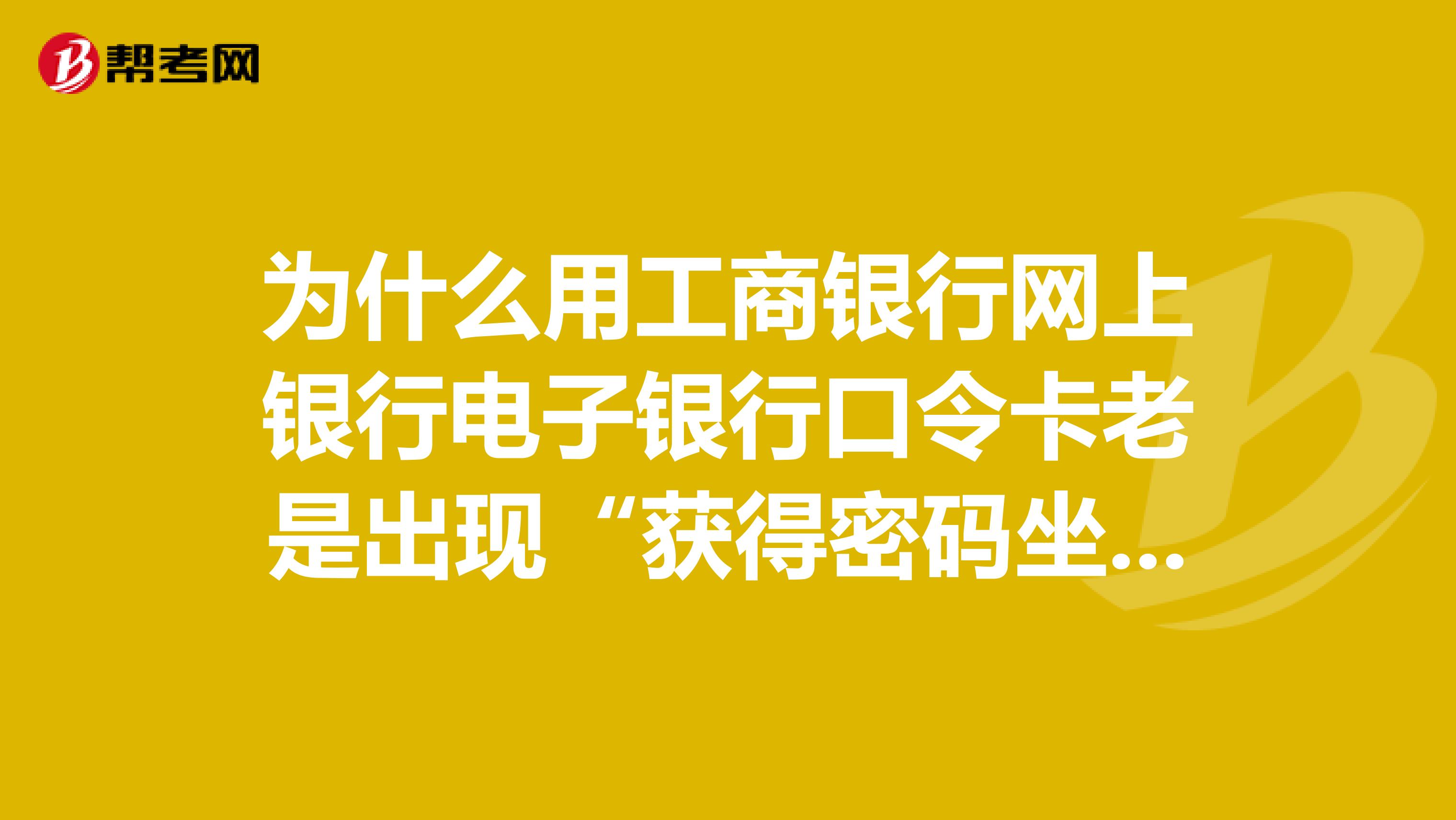 为什么用工商银行网上银行电子银行口令卡老是出现“获得密码坐标失败”？