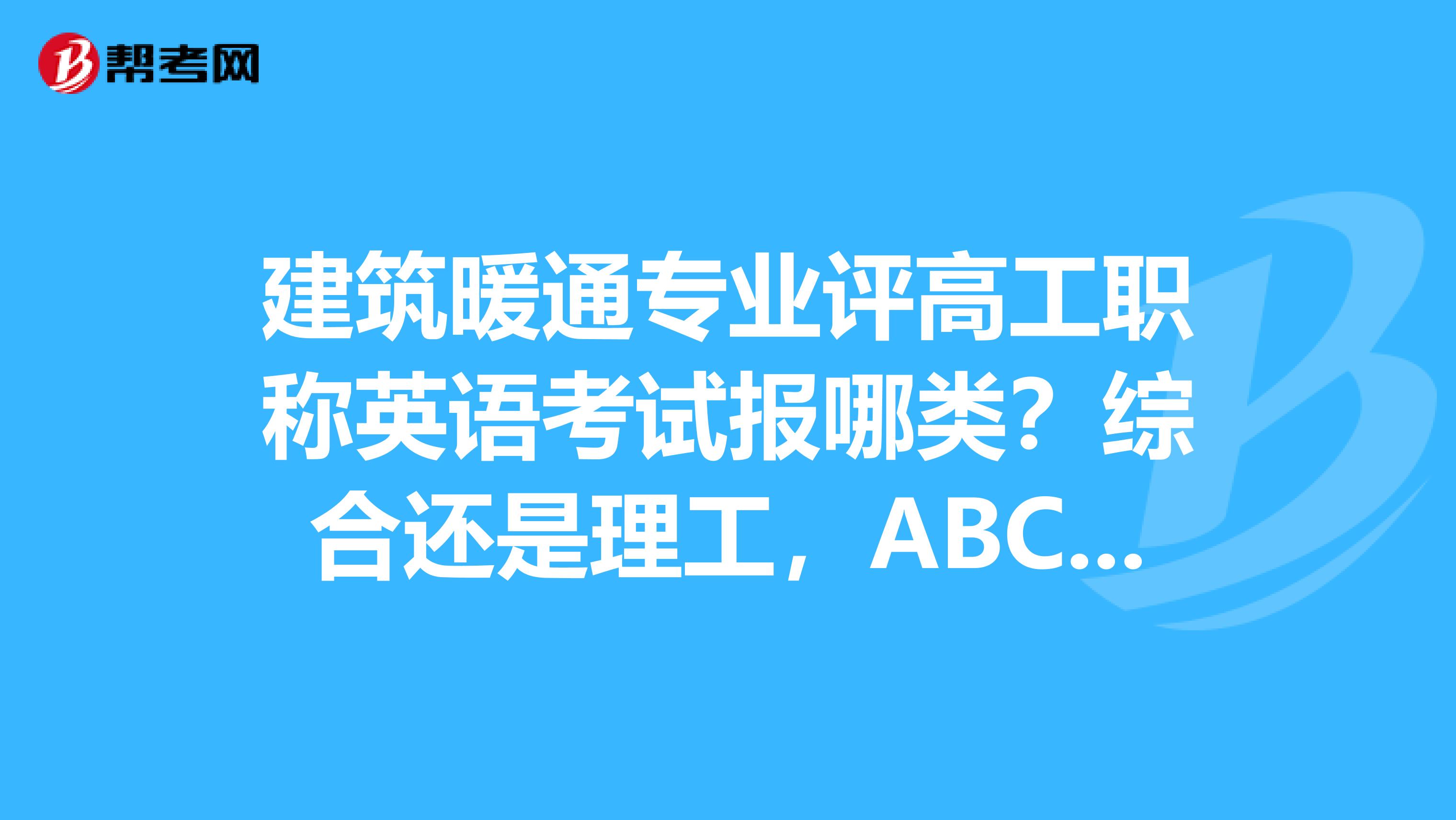 建筑暖通专业评高工职称英语考试报哪类？综合还是理工，ABC报哪个？谢谢