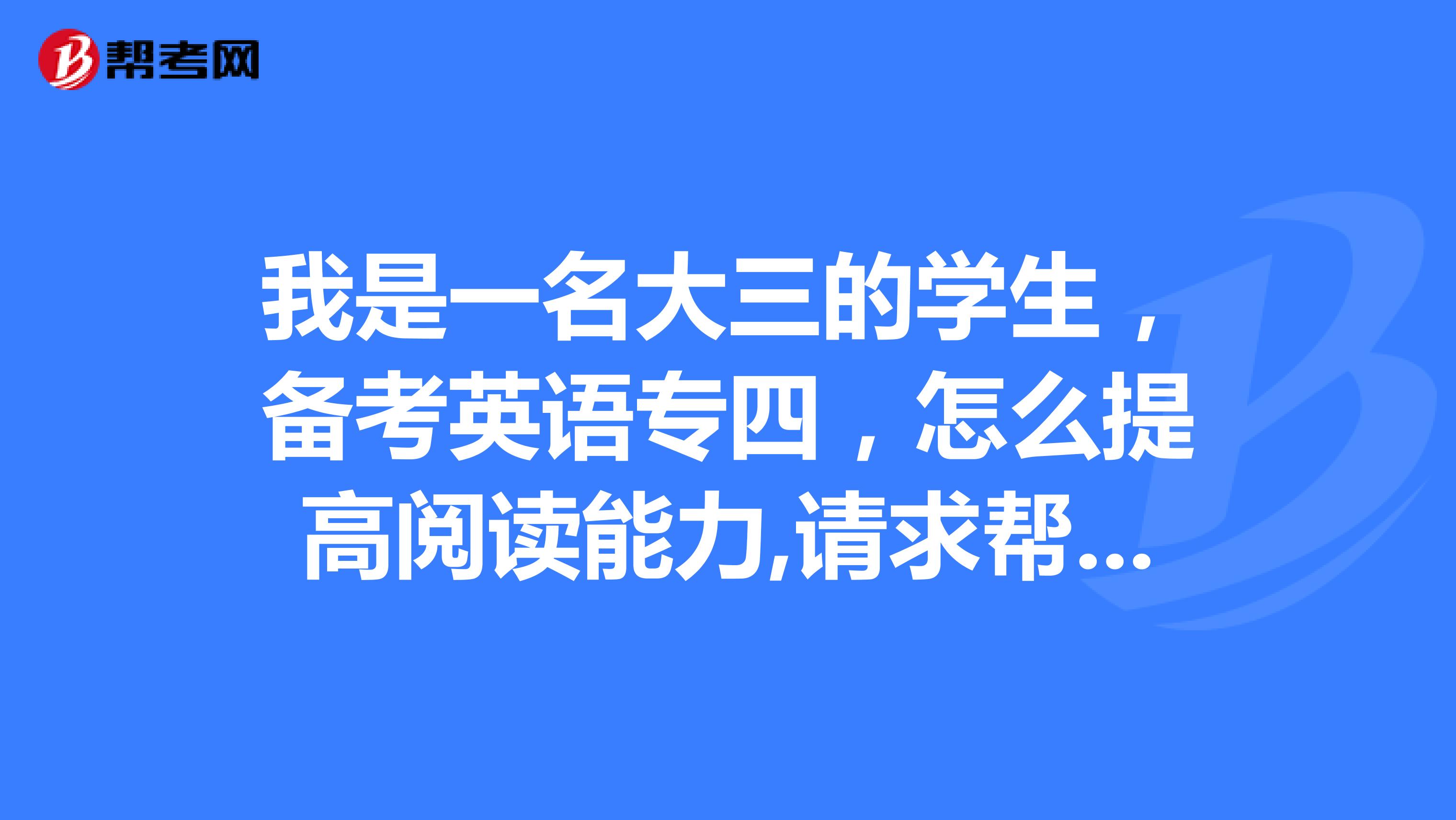 我是一名大三的学生,备考英语专四,怎么提高阅读能力,请求帮助,谢谢!!!
