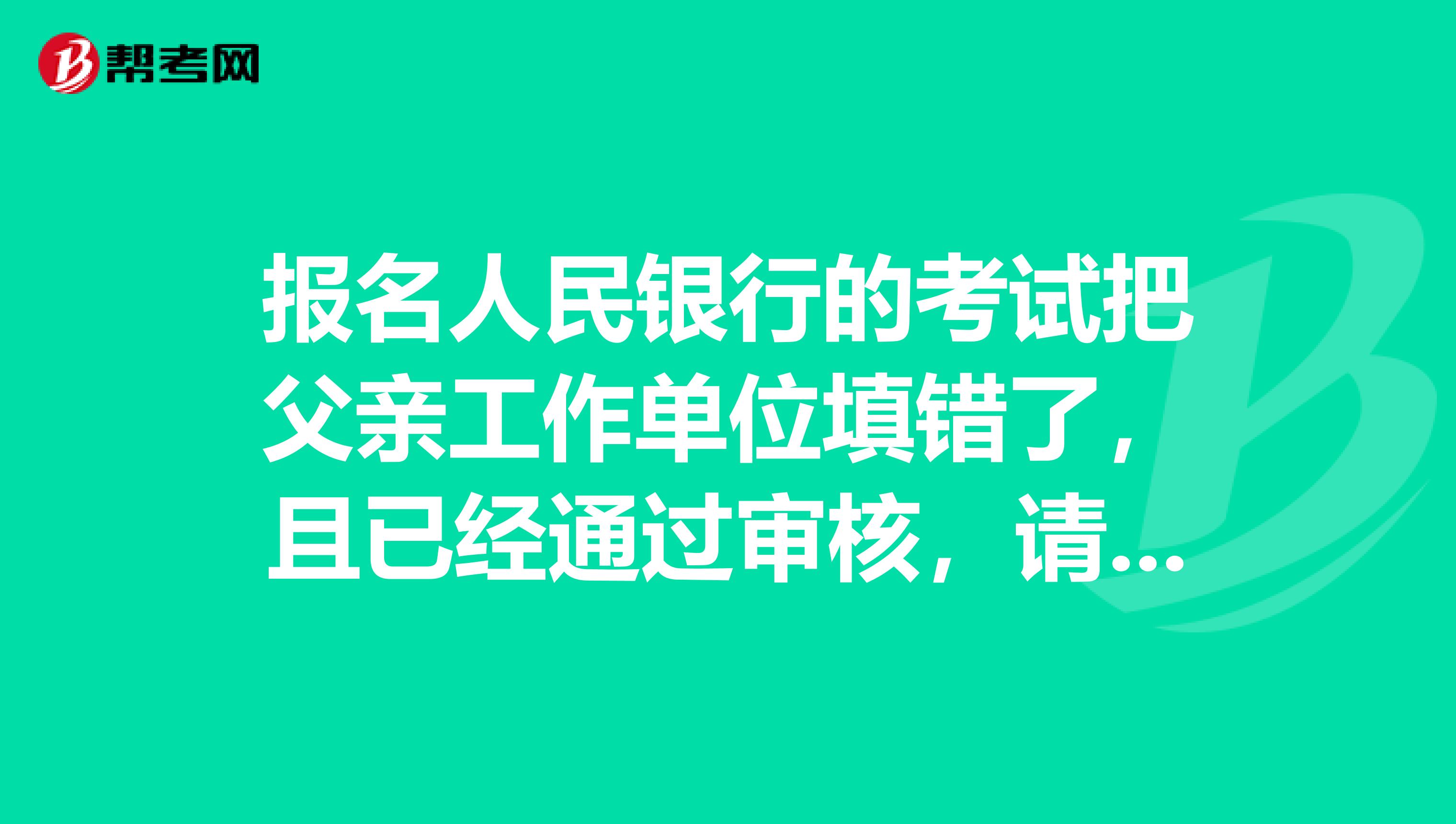 报名人民银行的考试把父亲工作单位填错了,且已经通过审核,请问有影响吗