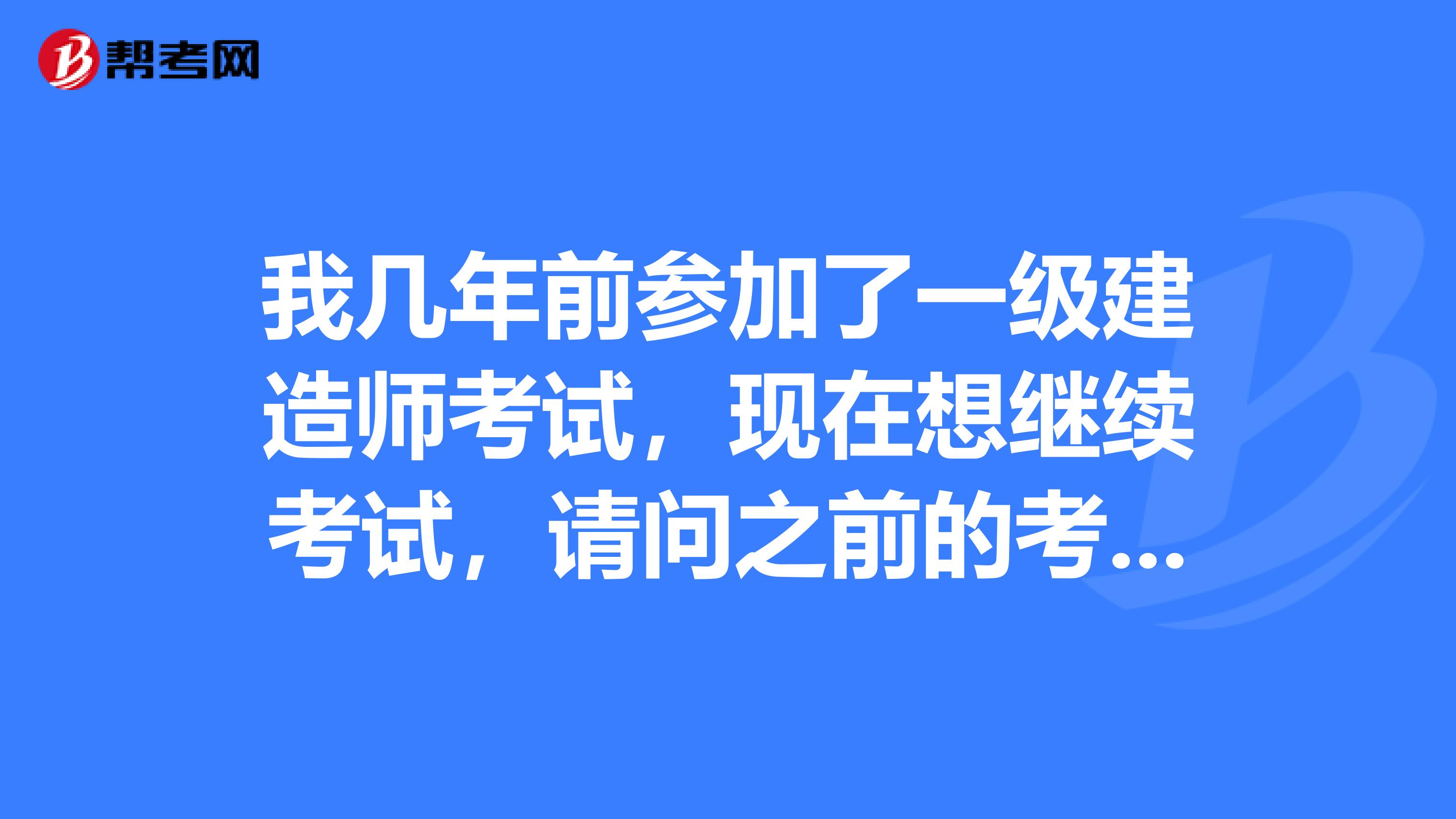 我几年前参加了一级建造师考试,现在想继续考试,请问之前的考试成绩还有效吗?