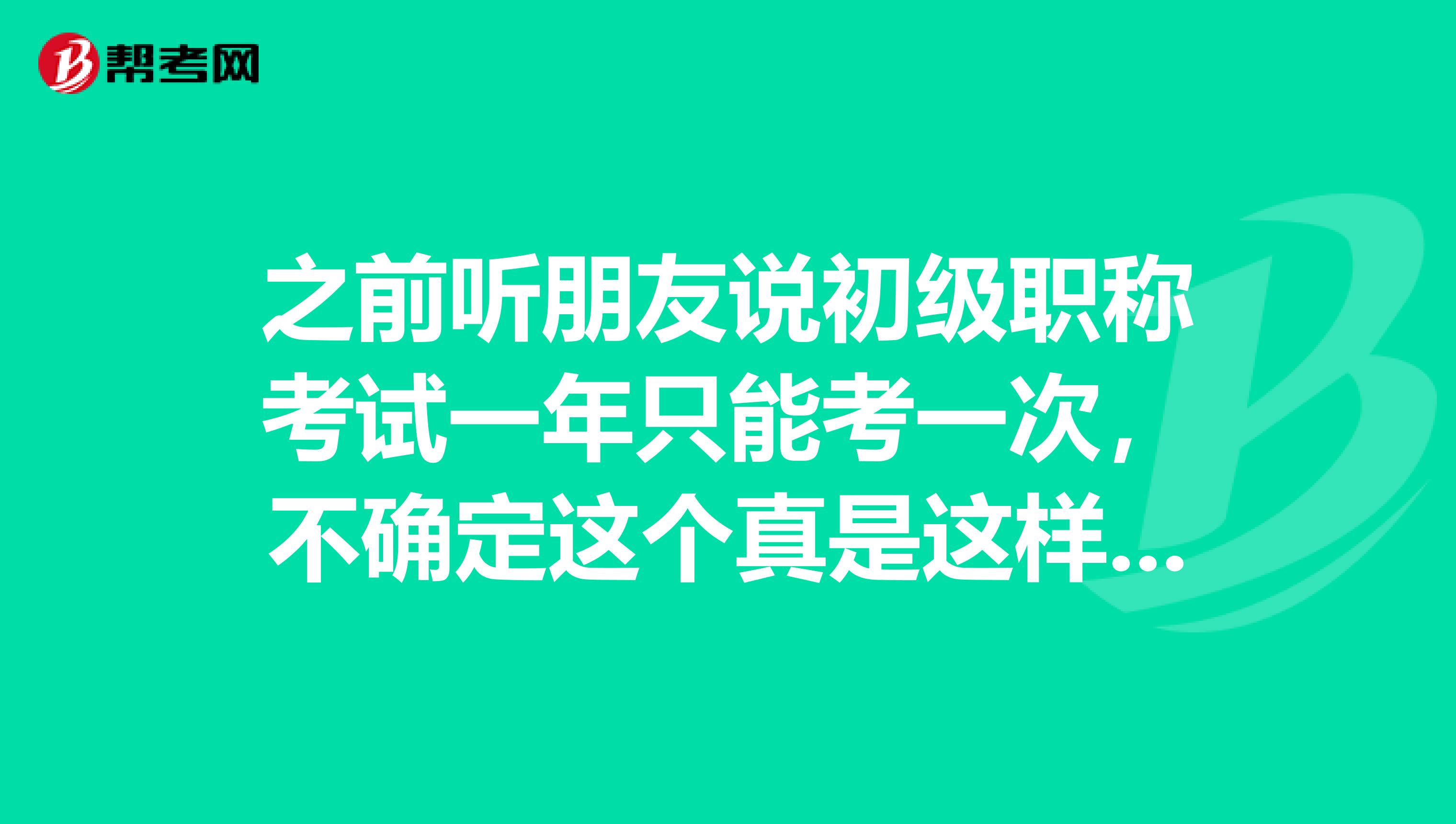 之前听朋友说初级职称考试一年只能考一次,不确定这个真是这样吗?