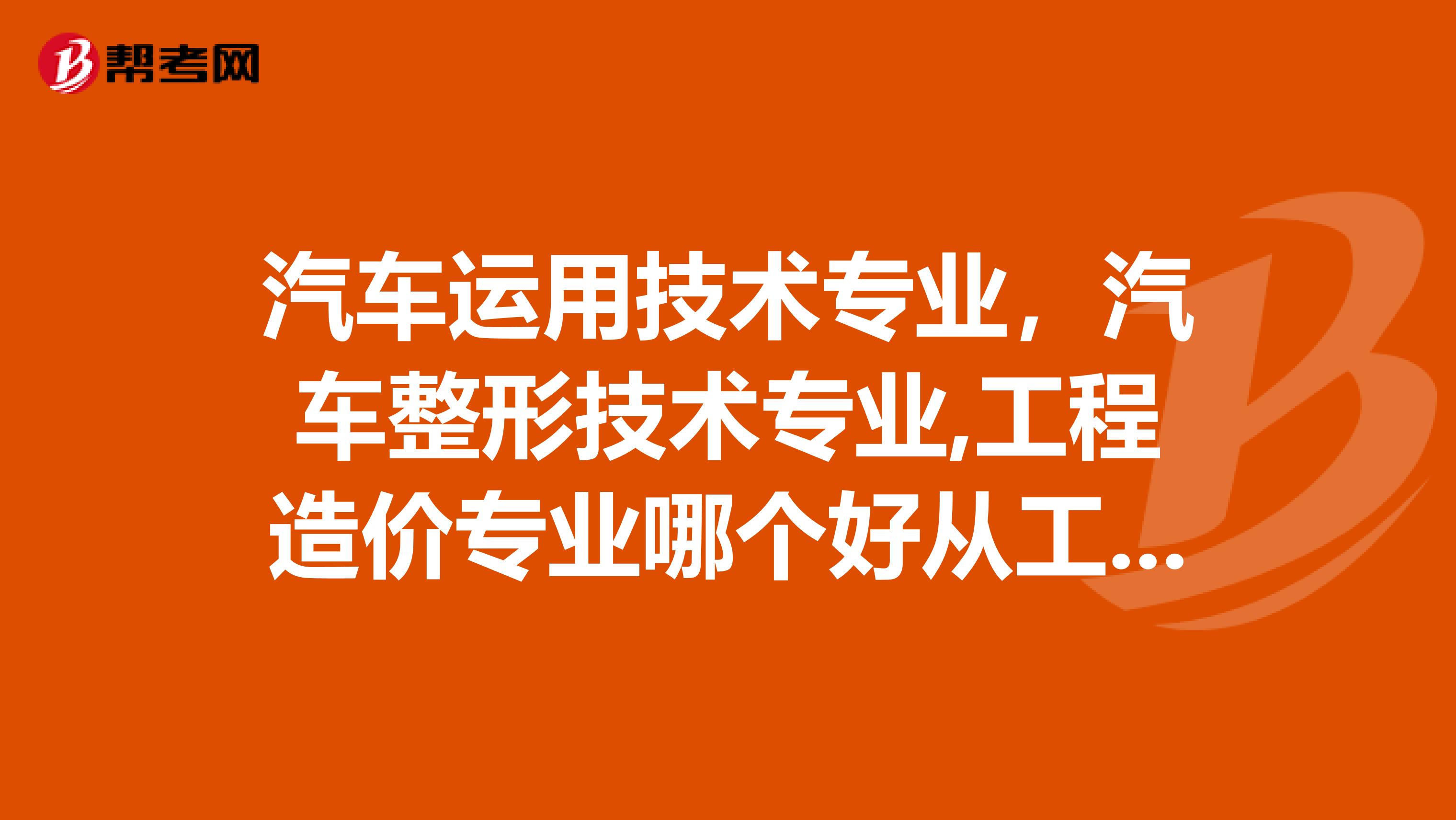 汽车运用技术专业，汽车整形技术专业,工程造价专业哪个好从工资就业等方面讲详细点最好