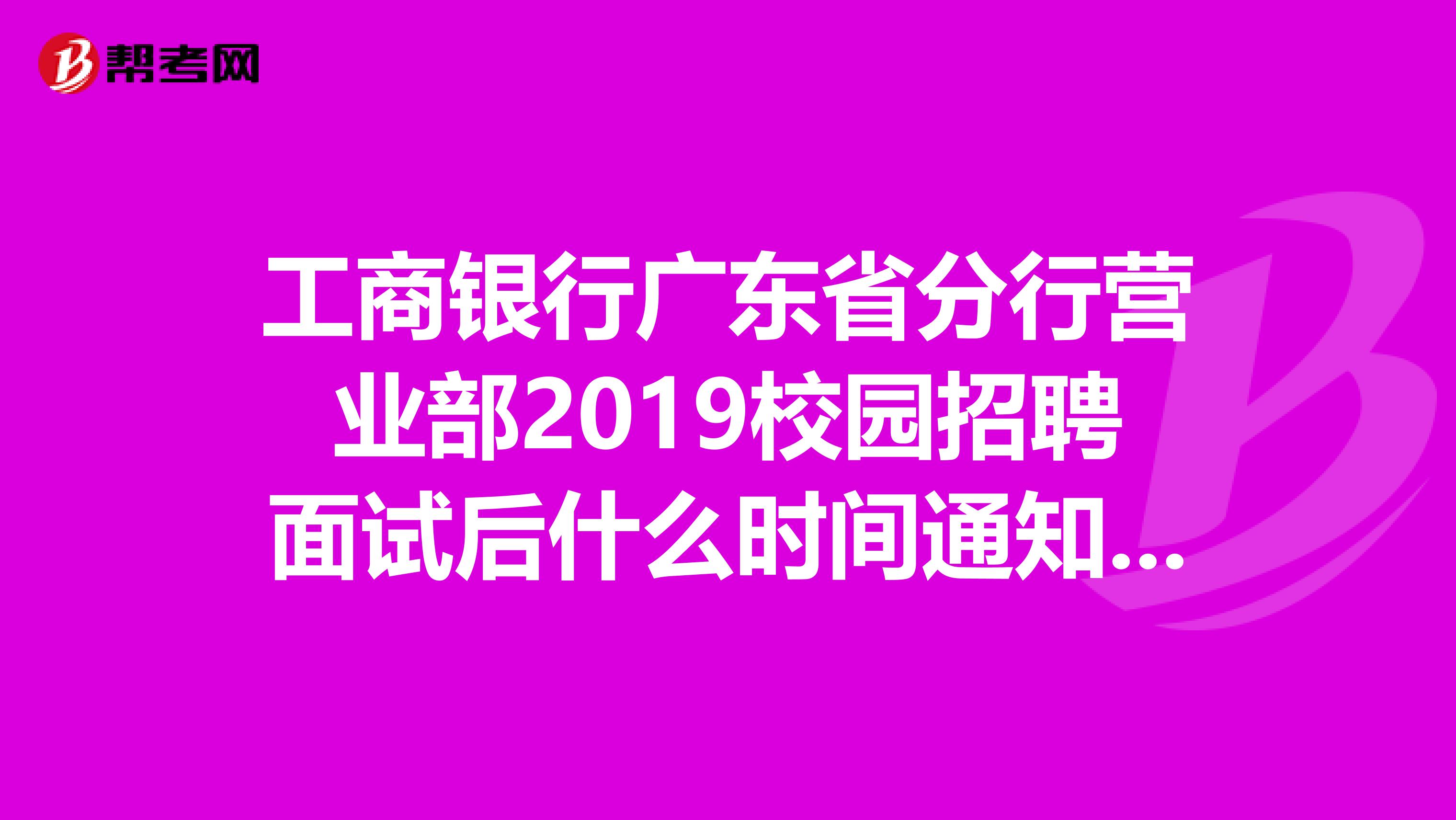 工商银行广东省分行营业部2019校园招聘面试后什么时间通知体检完,什么时间通知签约?