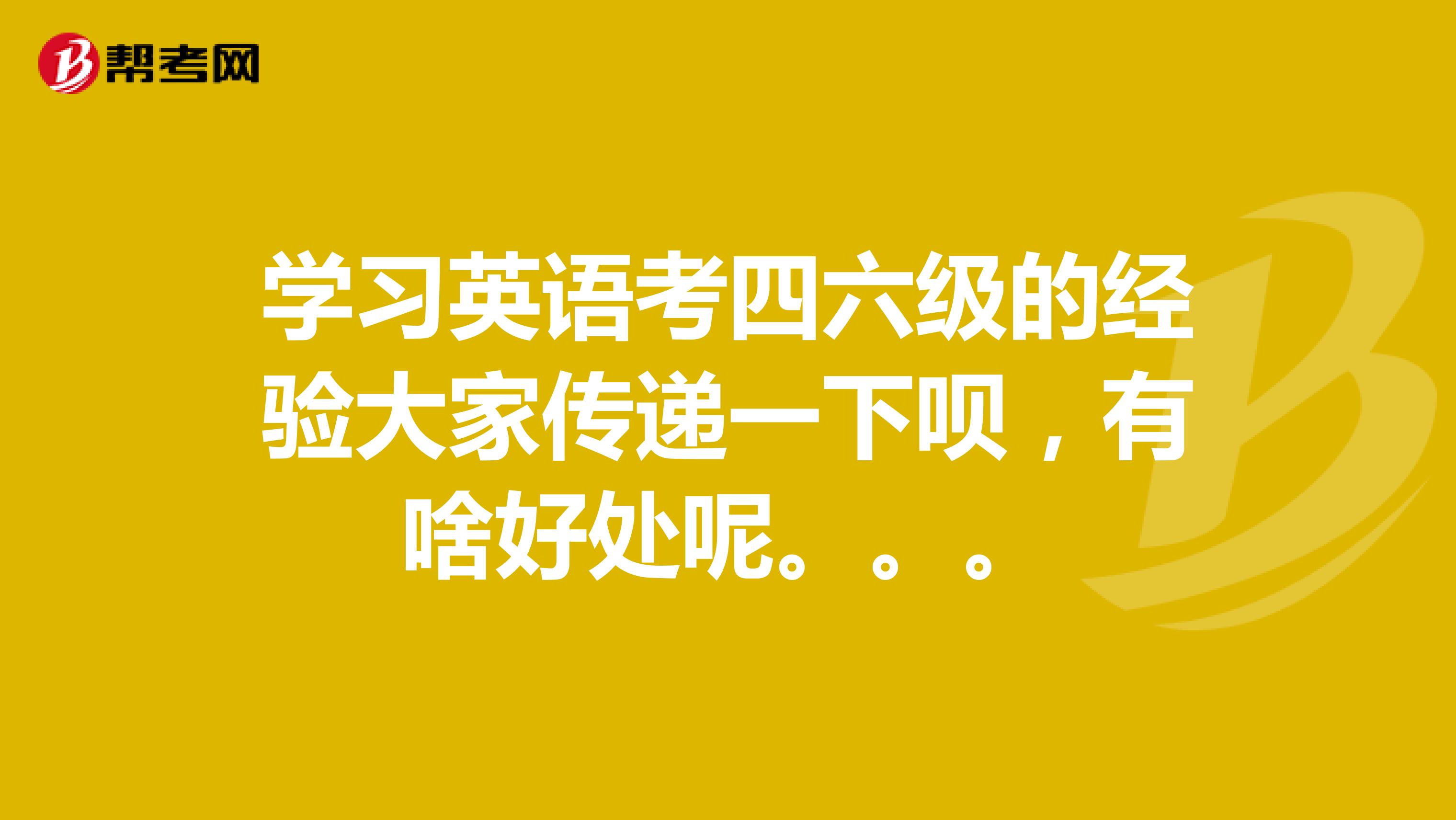 学习英语考四六级的经验大家传递一下呗,有啥好处呢。。。