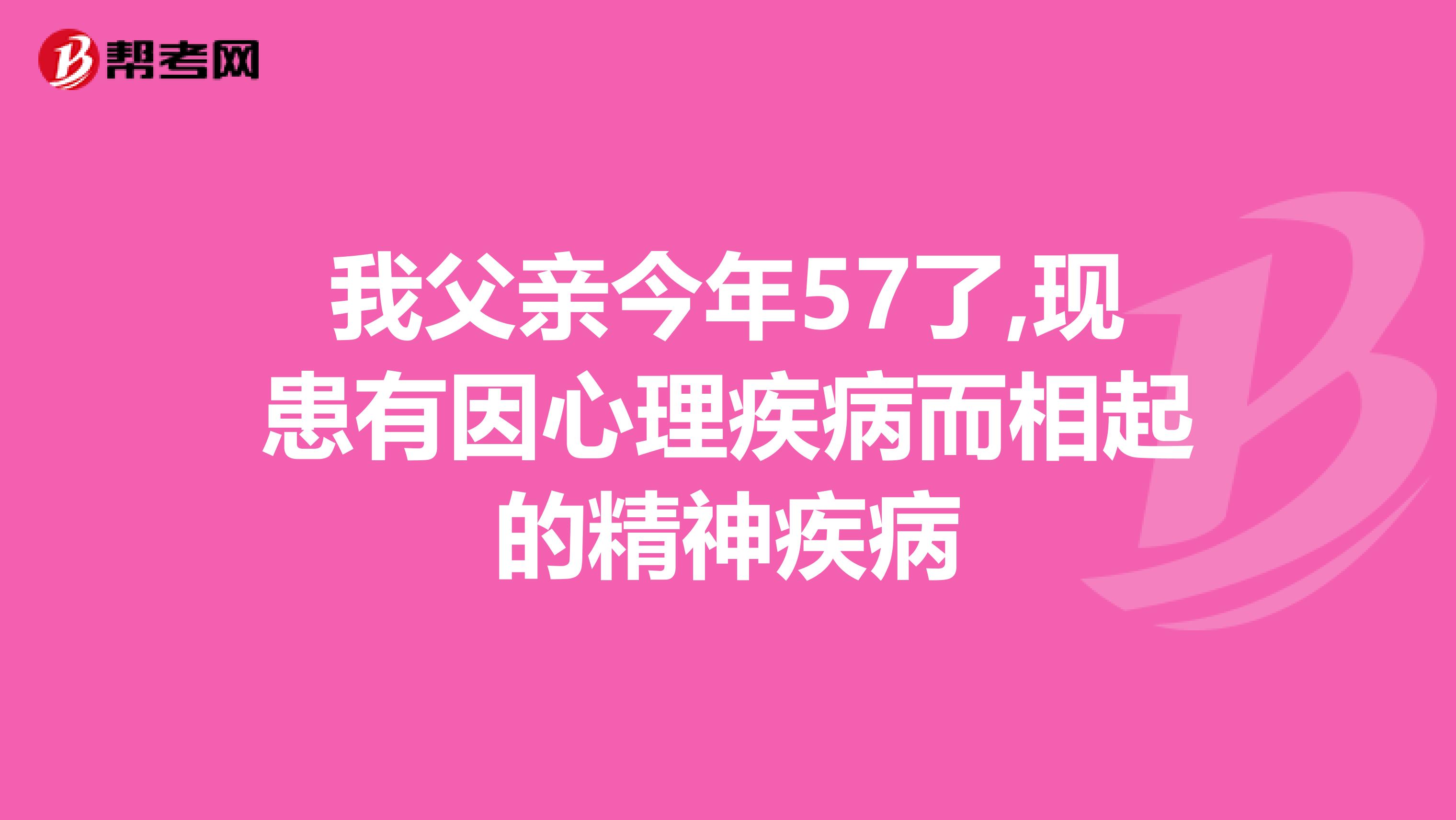 我父亲今年57了,现患有因心理疾病而相起的精神疾病