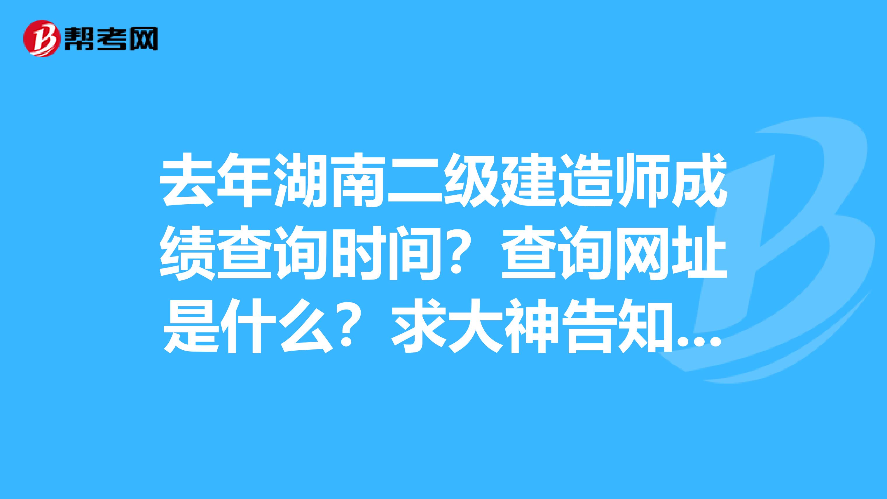 去年湖南二级建造师成绩查询时间?查询网址是什么?求大神告知!!...