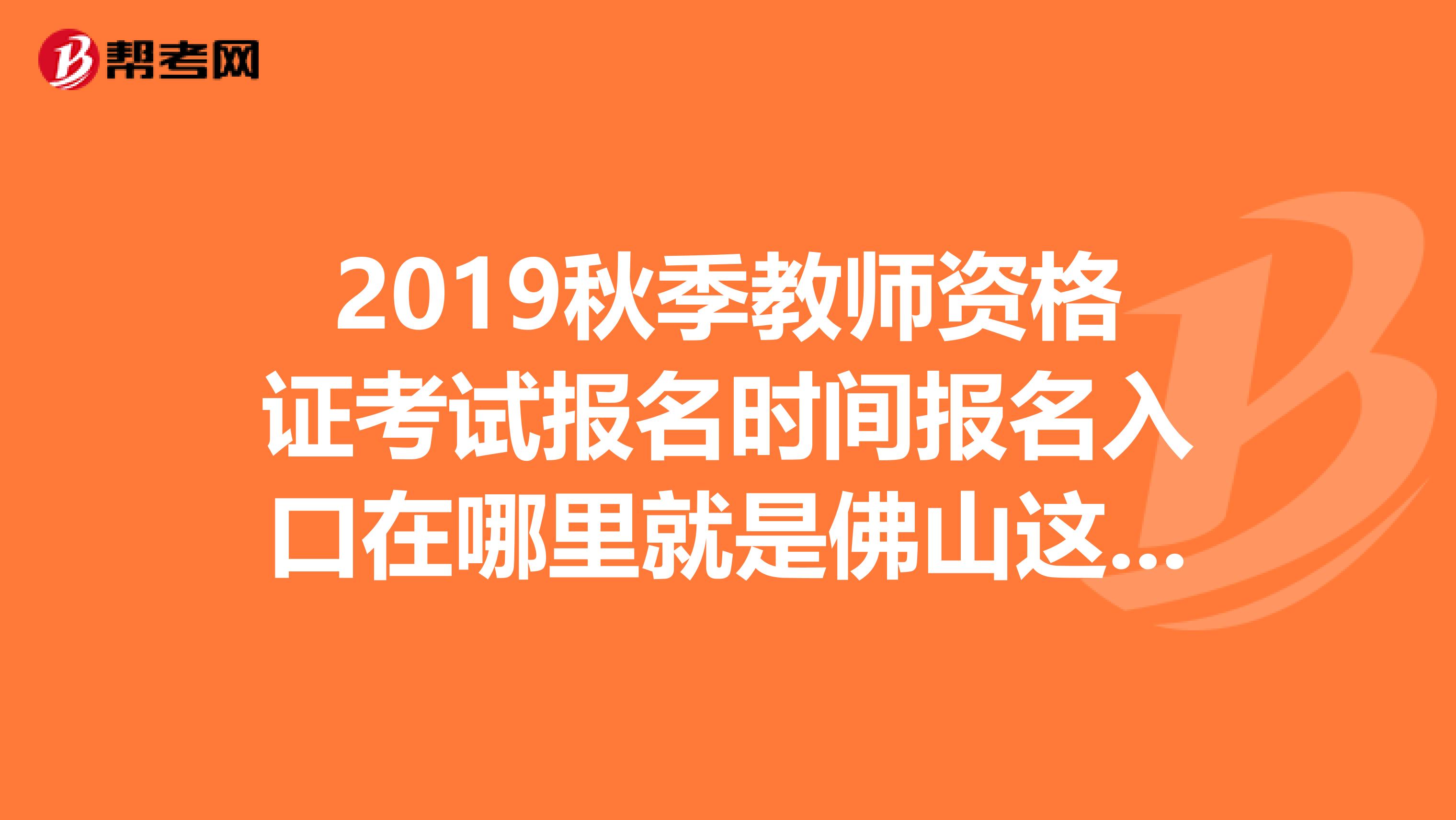 2019秋季教师资格证考试报名时间报名入口在哪里就是佛山这边的