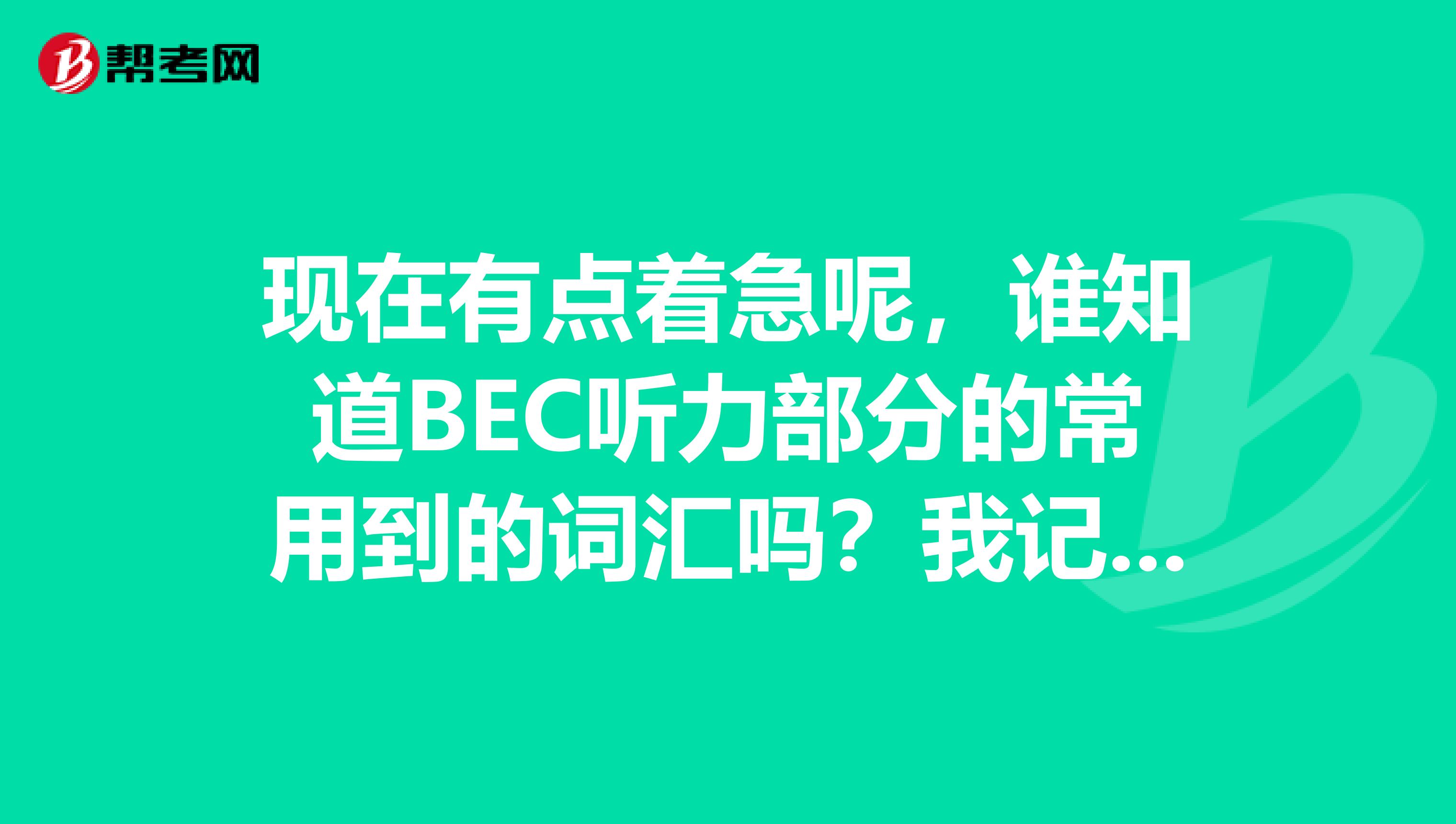 现在有点着急呢,谁知道BEC听力部分的常用到的词汇吗?我记得不是很全,谁能说一下