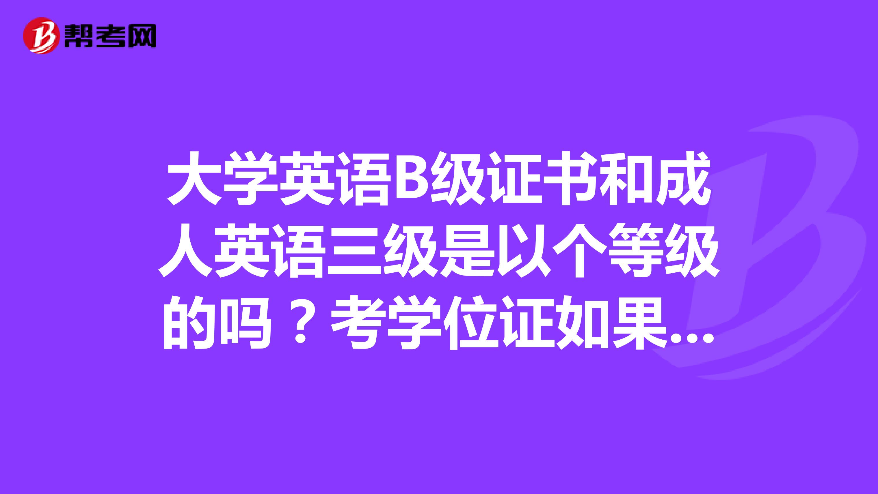 大学英语B级证书和成人英语三级是以个等级的吗？考学位证如果有的大学英语a级还用考学位英语考试吗