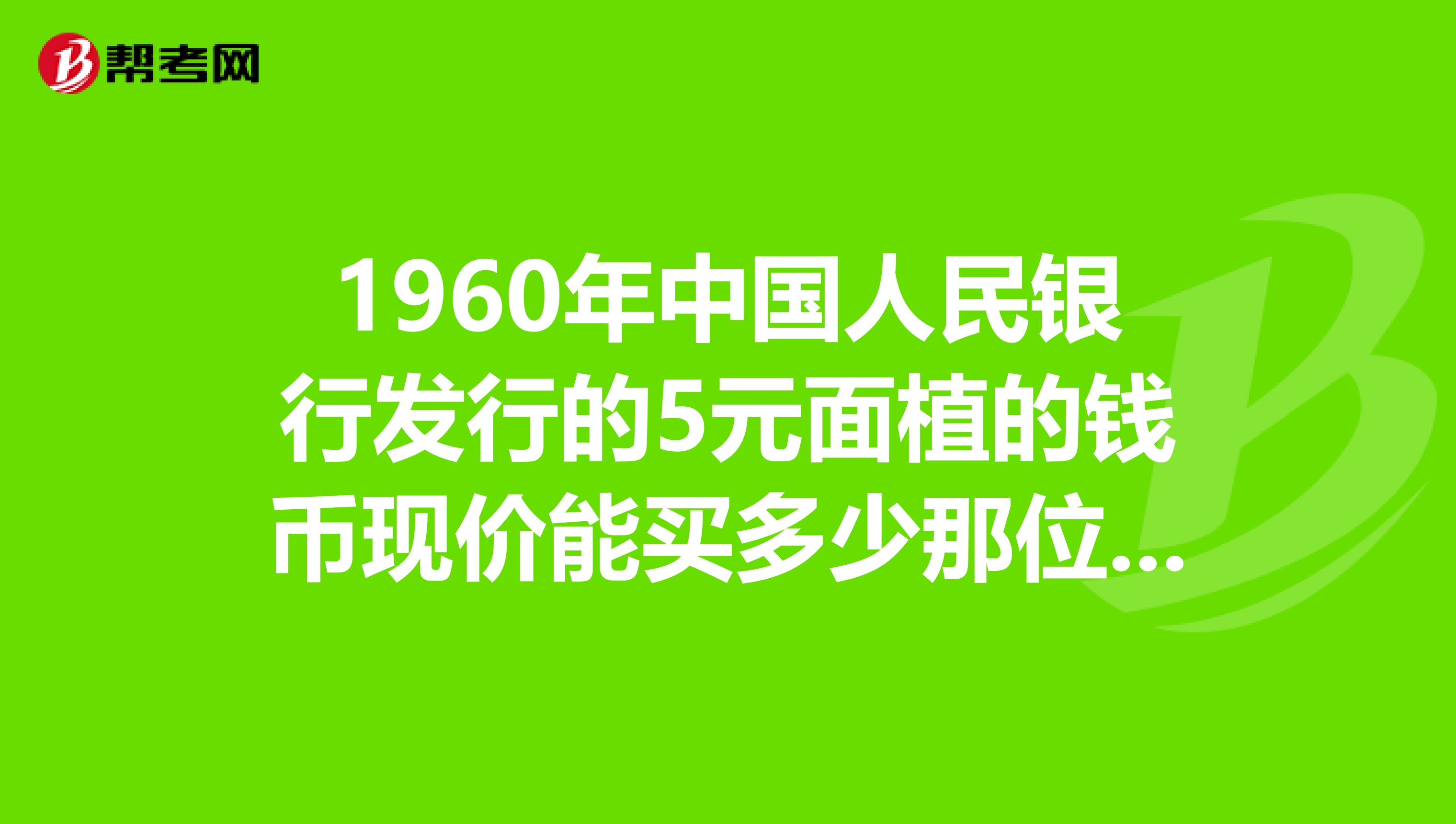 1960年中国人民银行发行的5元面植的钱币现价能买多少那位专家可以告诉我
