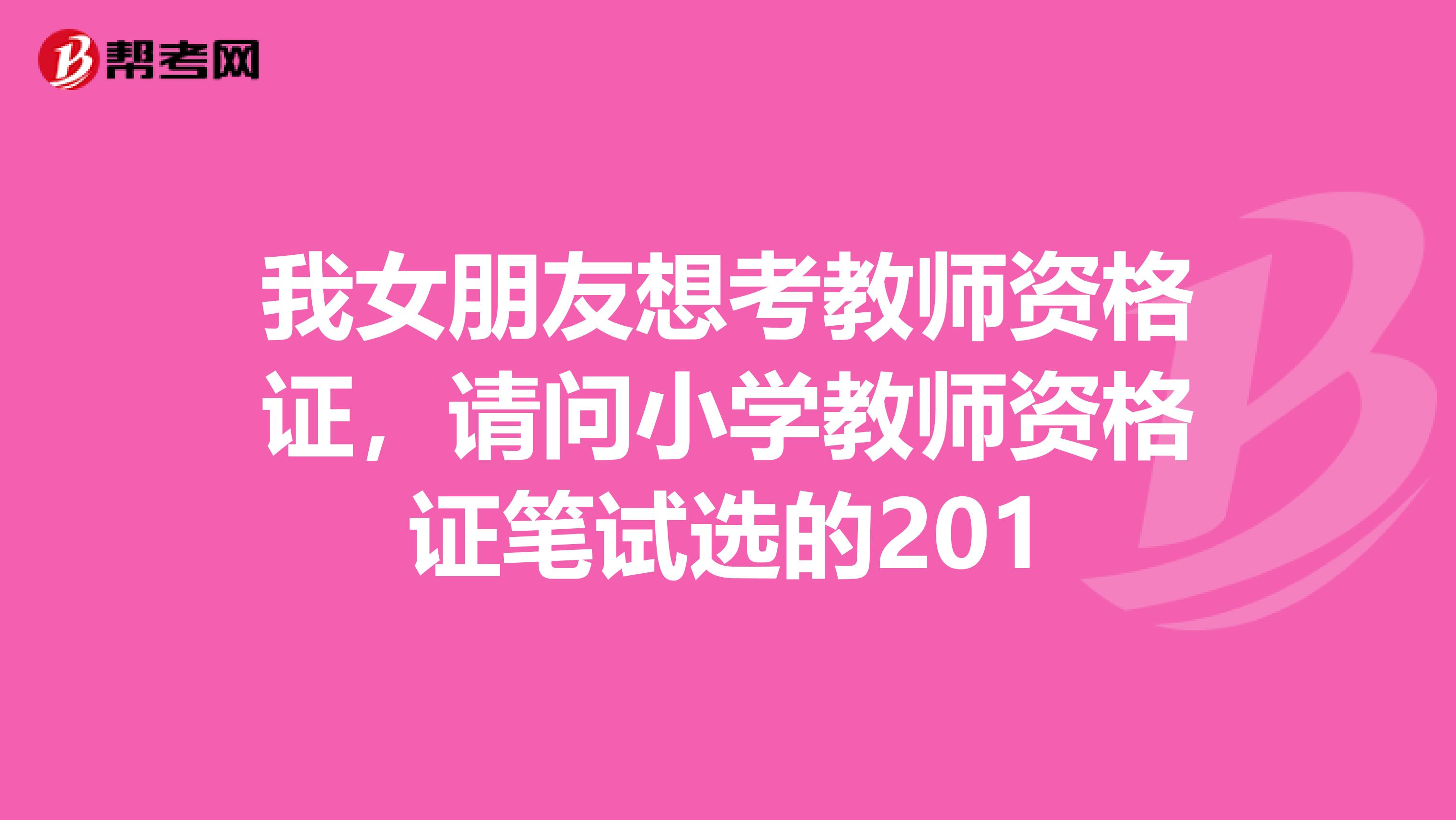 我女朋友想考教师资格证,请问小学教师资格证笔试选的201