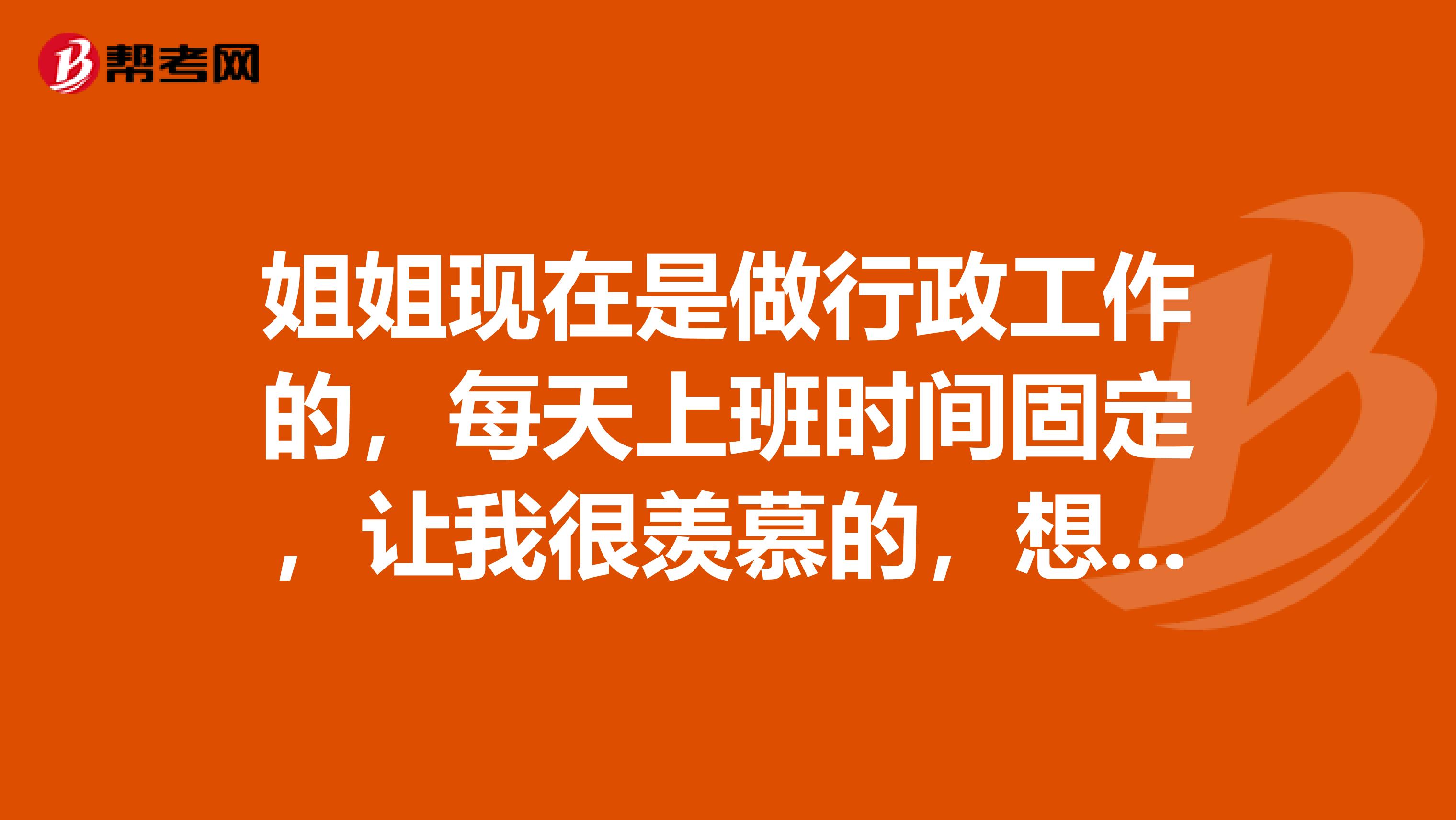 姐姐現(xiàn)在是做行政工作的，每天上班時間固定，讓我很羨慕的，想考秘書資格證了