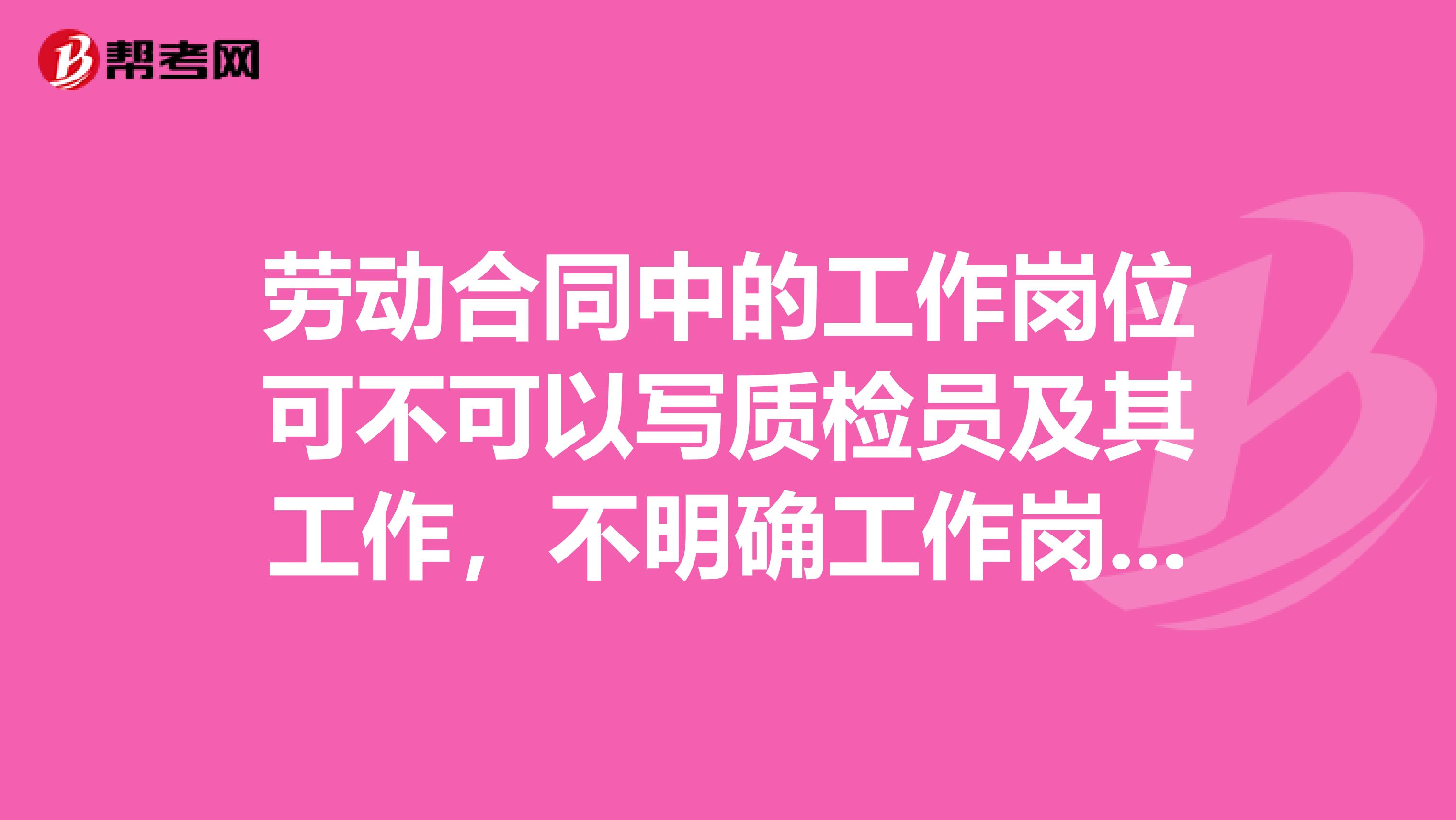 劳动合同中的工作岗位可不可以写质检员及其工作，不明确工作岗位？我是一名在公司工作15年的质检员。