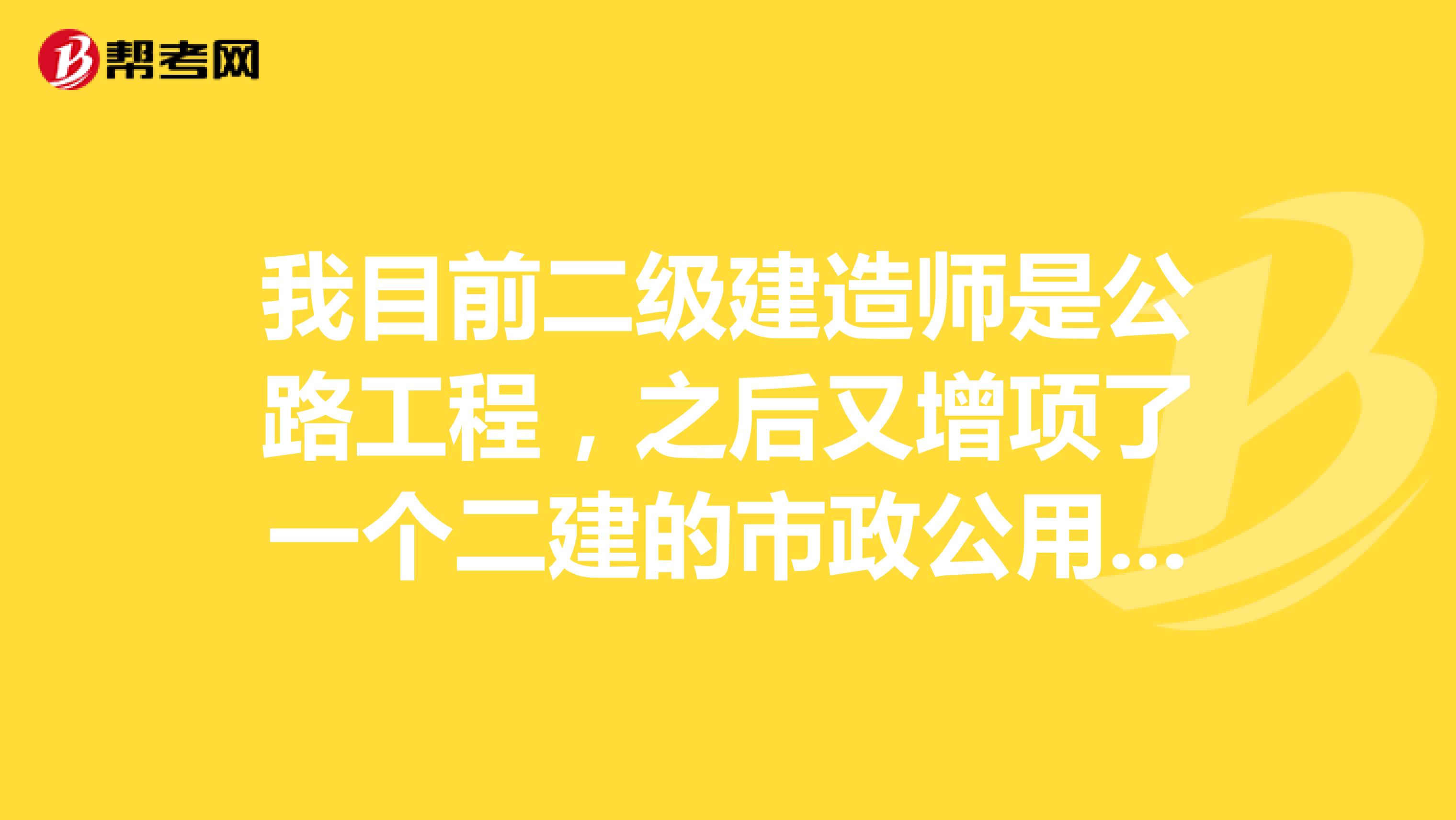 我目前二级建造师是公路工程，之后又增项了一个二建的市政公用工程。