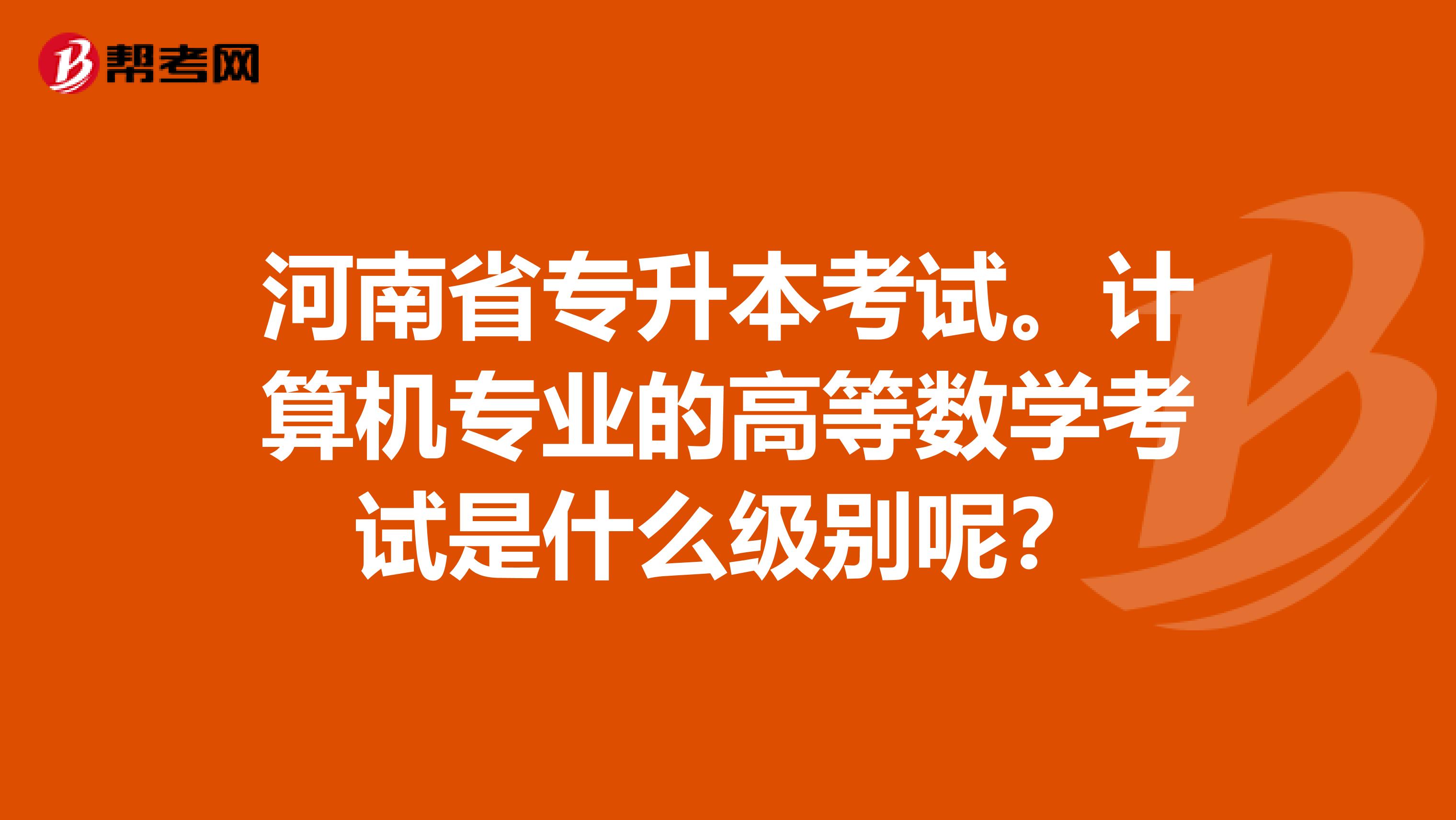 河南省专升本考试。计算机专业的高等数学考试是什么级别呢？