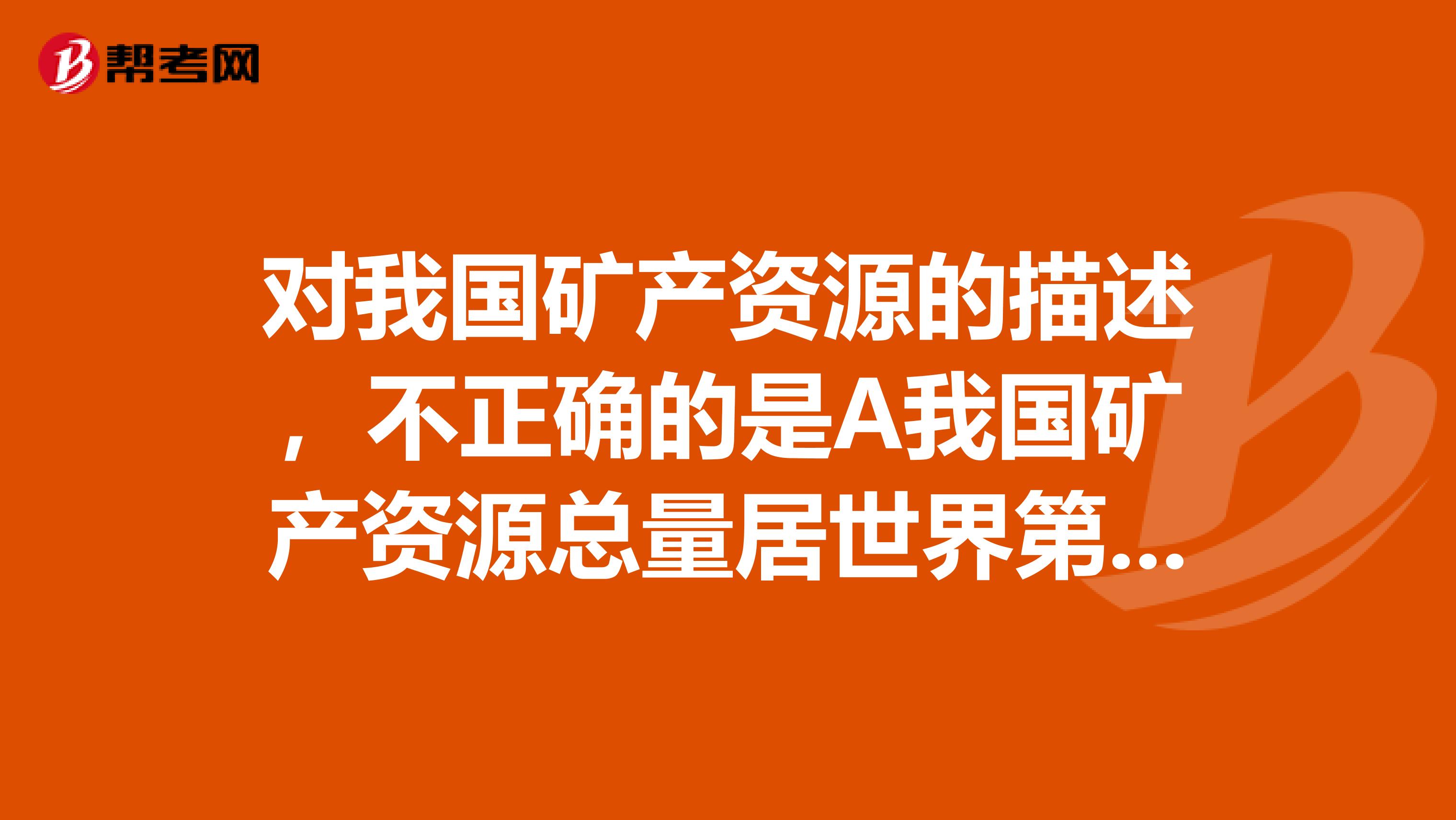对我国矿产资源的描述,不正确的是A我国矿产资源总量居世界第三位B我国是一个矿产资源相对贫