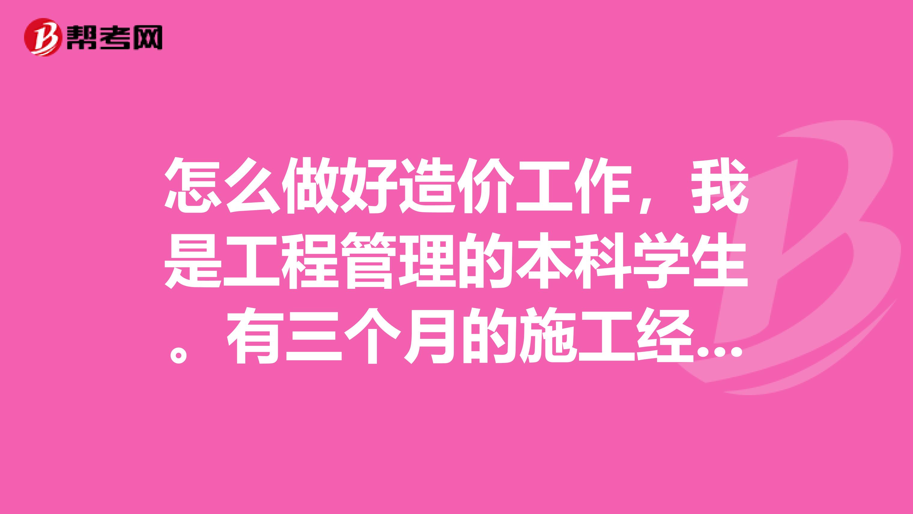 怎么做好造价工作,我是工程管理的本科学生。有三个月的施工经验,作为刚刚毕业的我,应该怎样去学习。