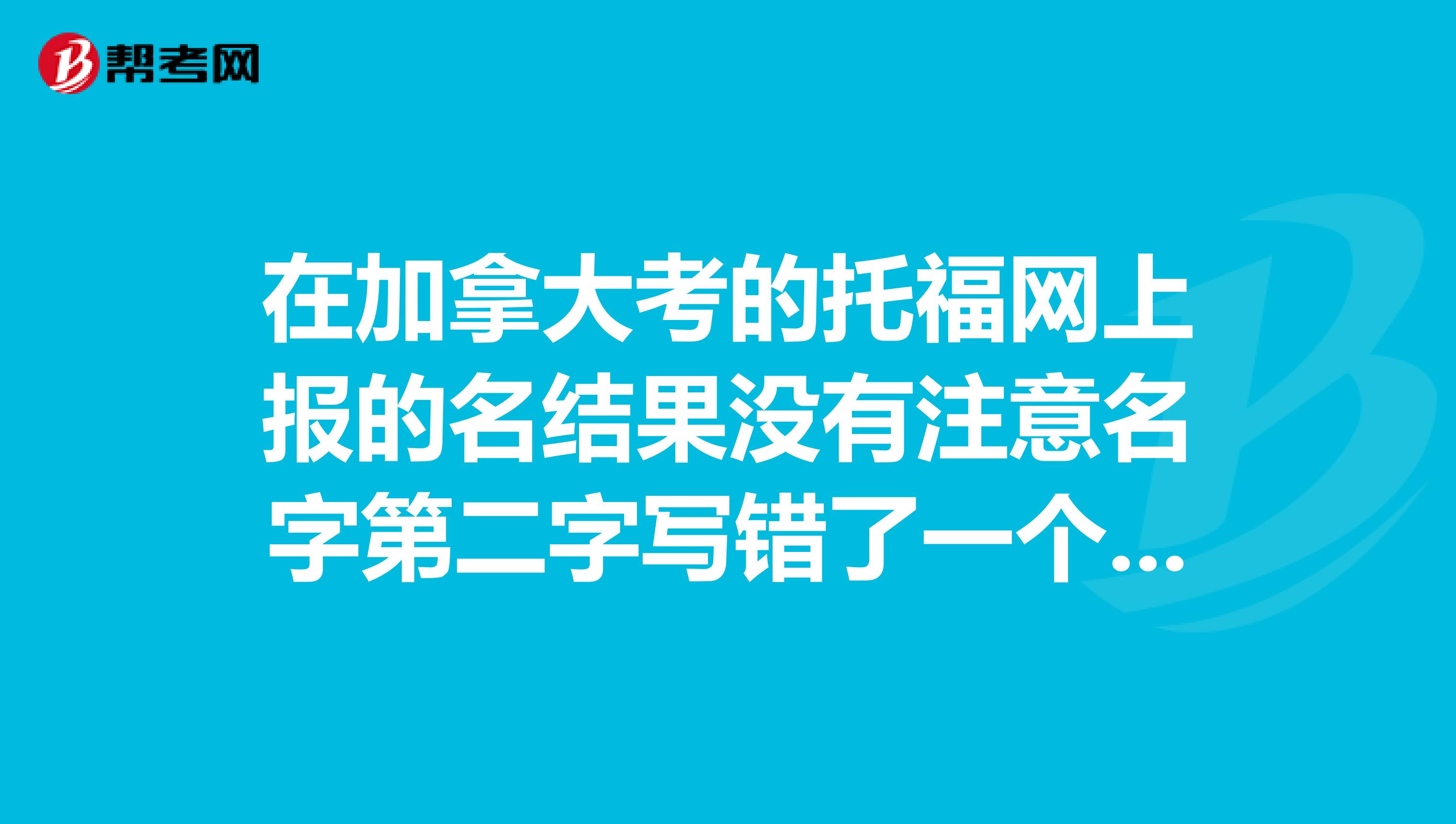 在加拿大考的托福网上报的名结果没有注意名字第二字写错了一个字母现在考过了给学校寄成绩才发现
