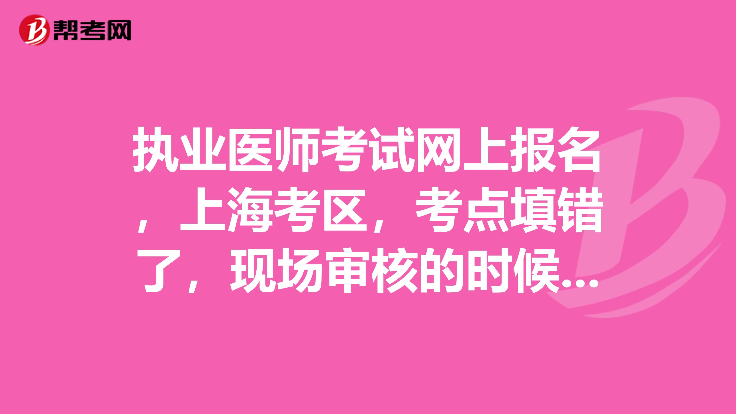 執業醫師考試網上報名，上海考區，考點填錯了，現場審核的時候可以更改嘛