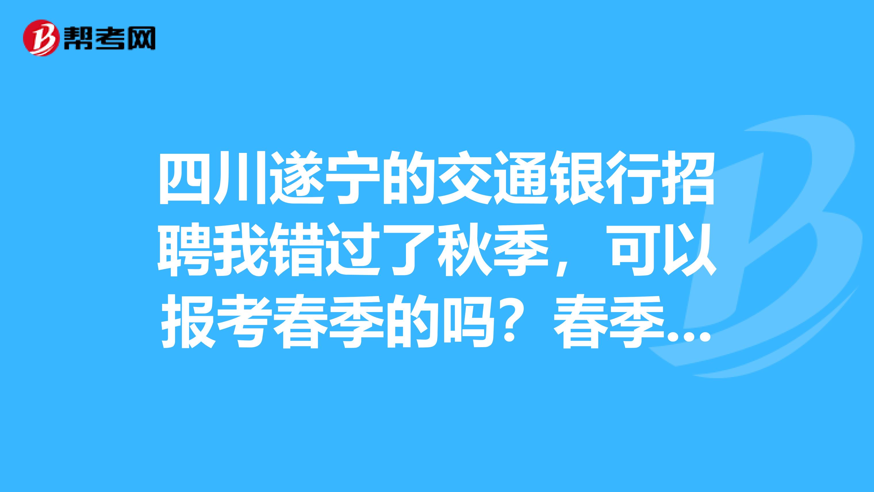 四川遂宁的交通银行招聘我错过了秋季，可以报考春季的吗？春季笔试和秋季一样吗、