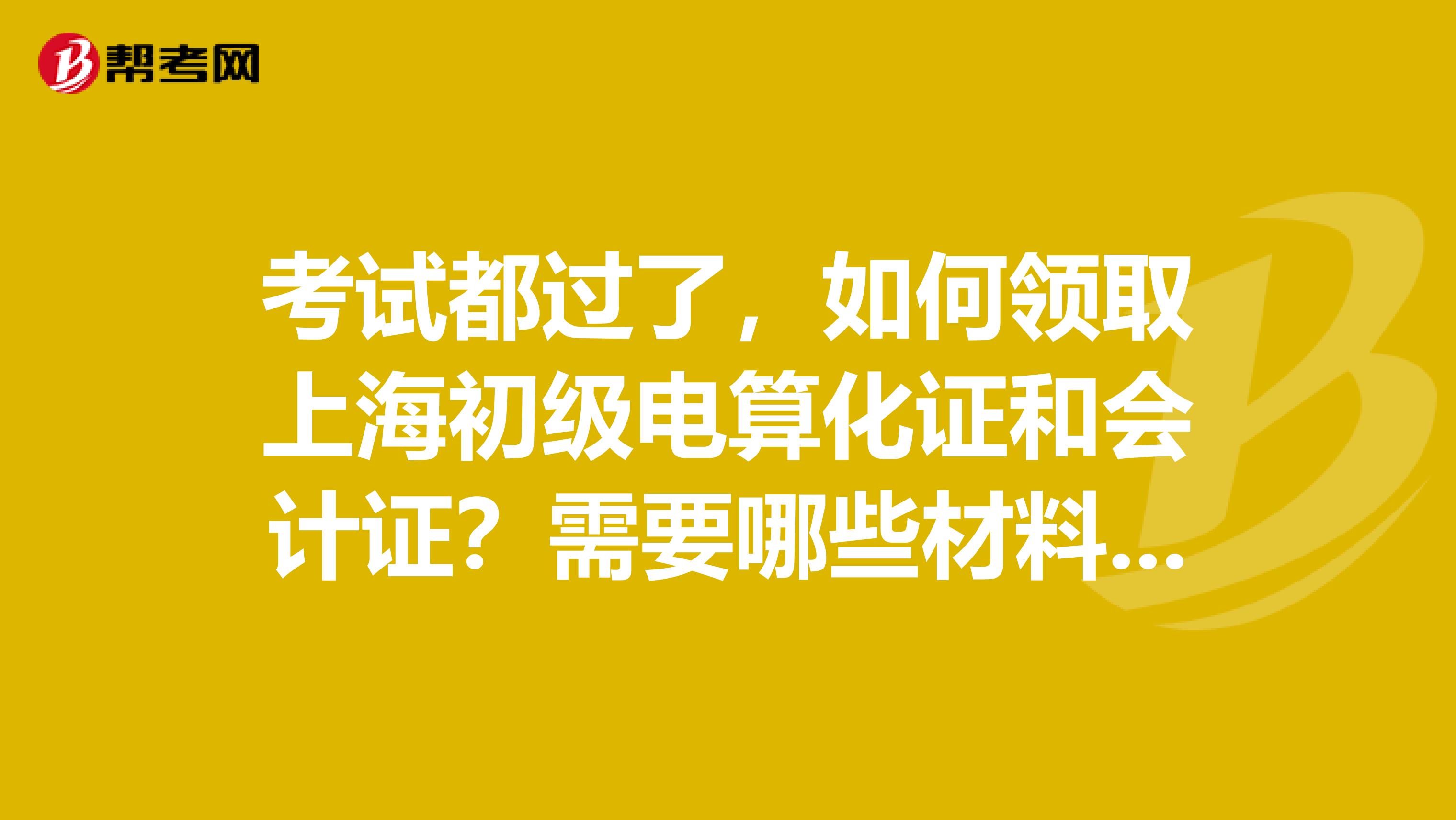 考試都過了，如何領取上海初級電算化證和會計證？需要哪些材料。不要上財政網(wǎng)看流程等此類回答。