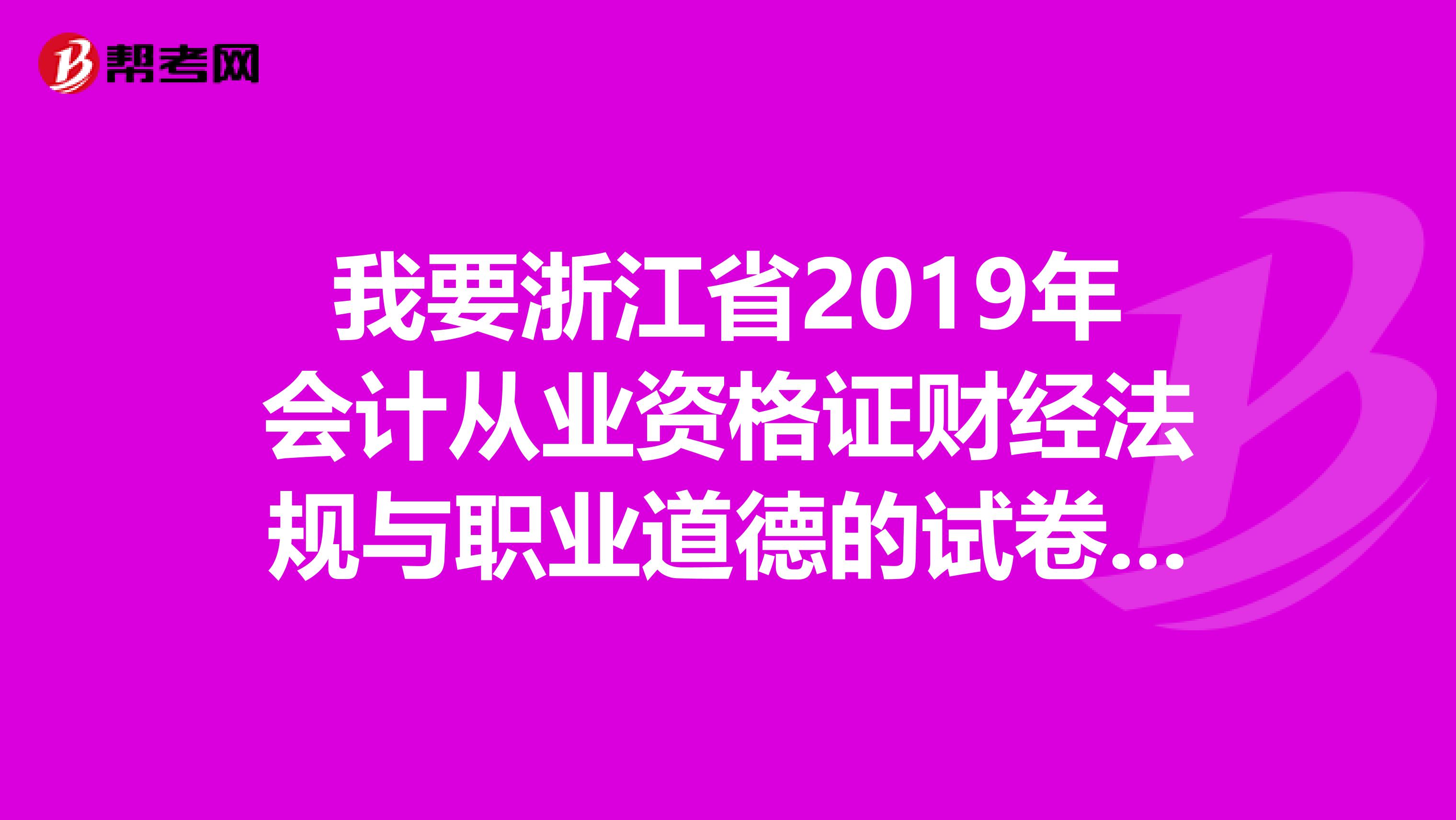 我要浙江省2019年会计从业资格证财经法规与职业道德的试卷与答案，还有会计基础的试卷与答案
