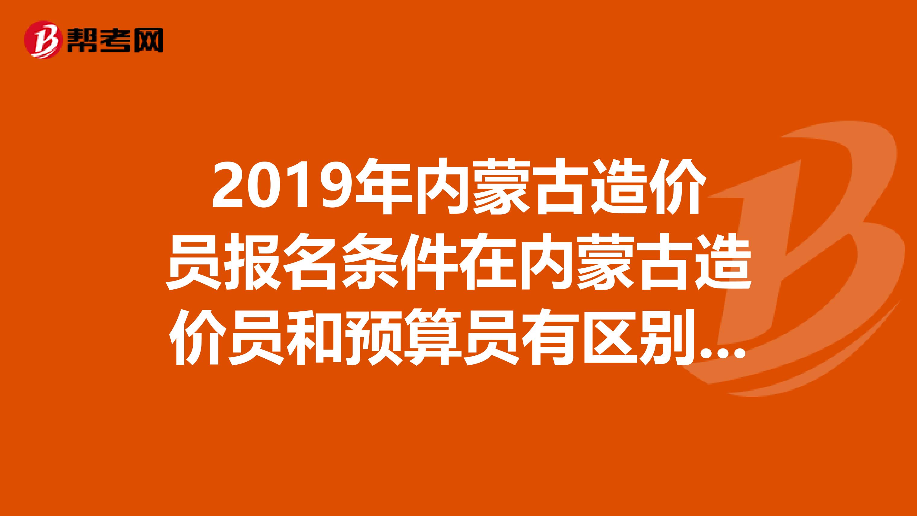 2019年内蒙古造价员报名条件在内蒙古造价员和预算员有区别吗和报考条件有区别吗?