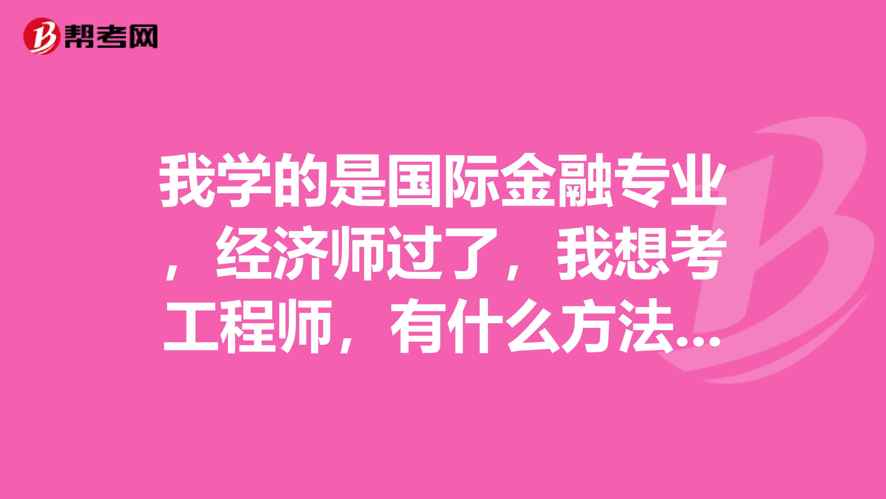 我學(xué)的是國際金融專業(yè)，經(jīng)濟(jì)師過了，我想考工程師，有什么方法要去學(xué)工程專業(yè)嗎