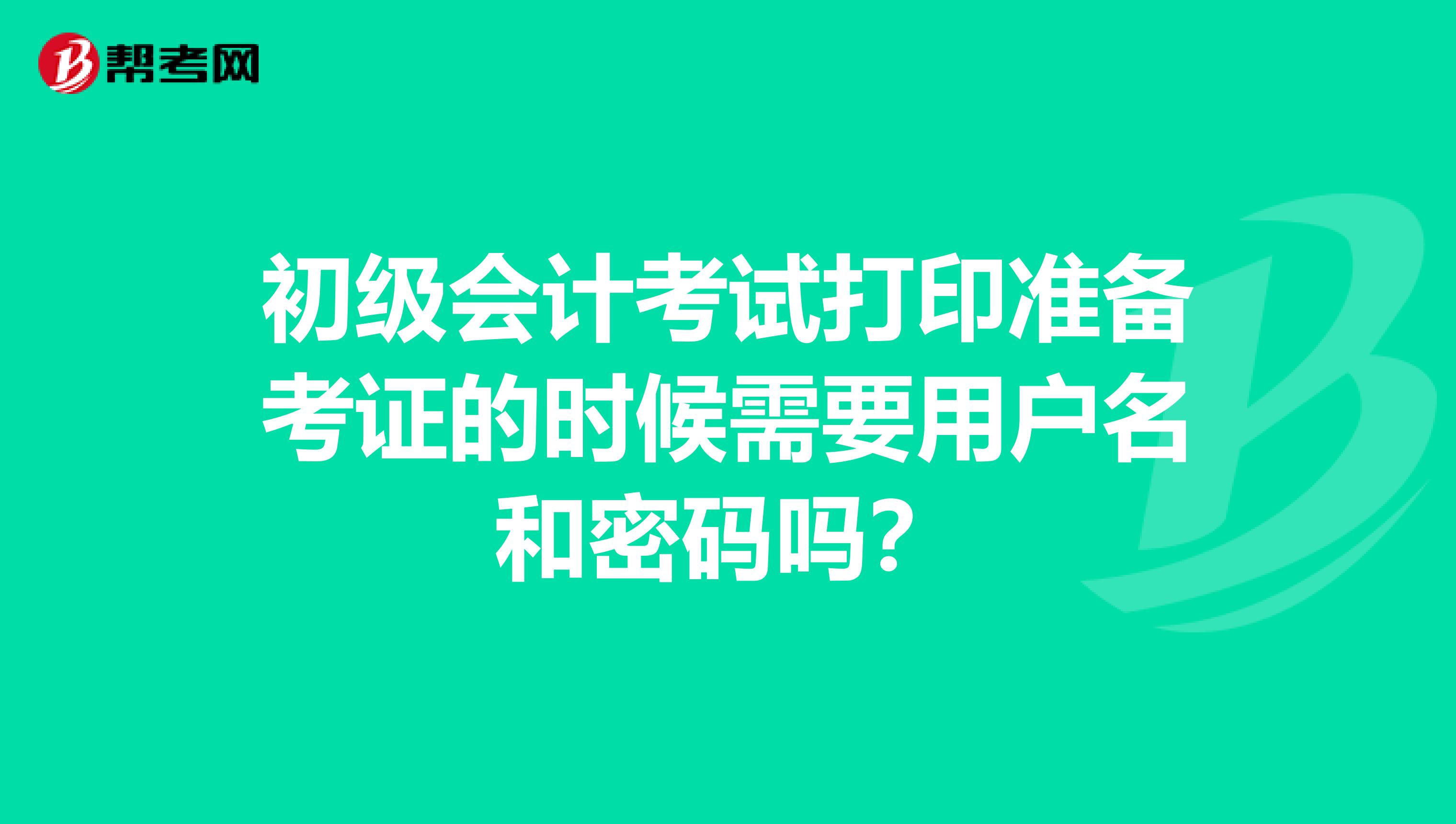 初级会计考试打印准备考证的时候需要用户名和密码吗？