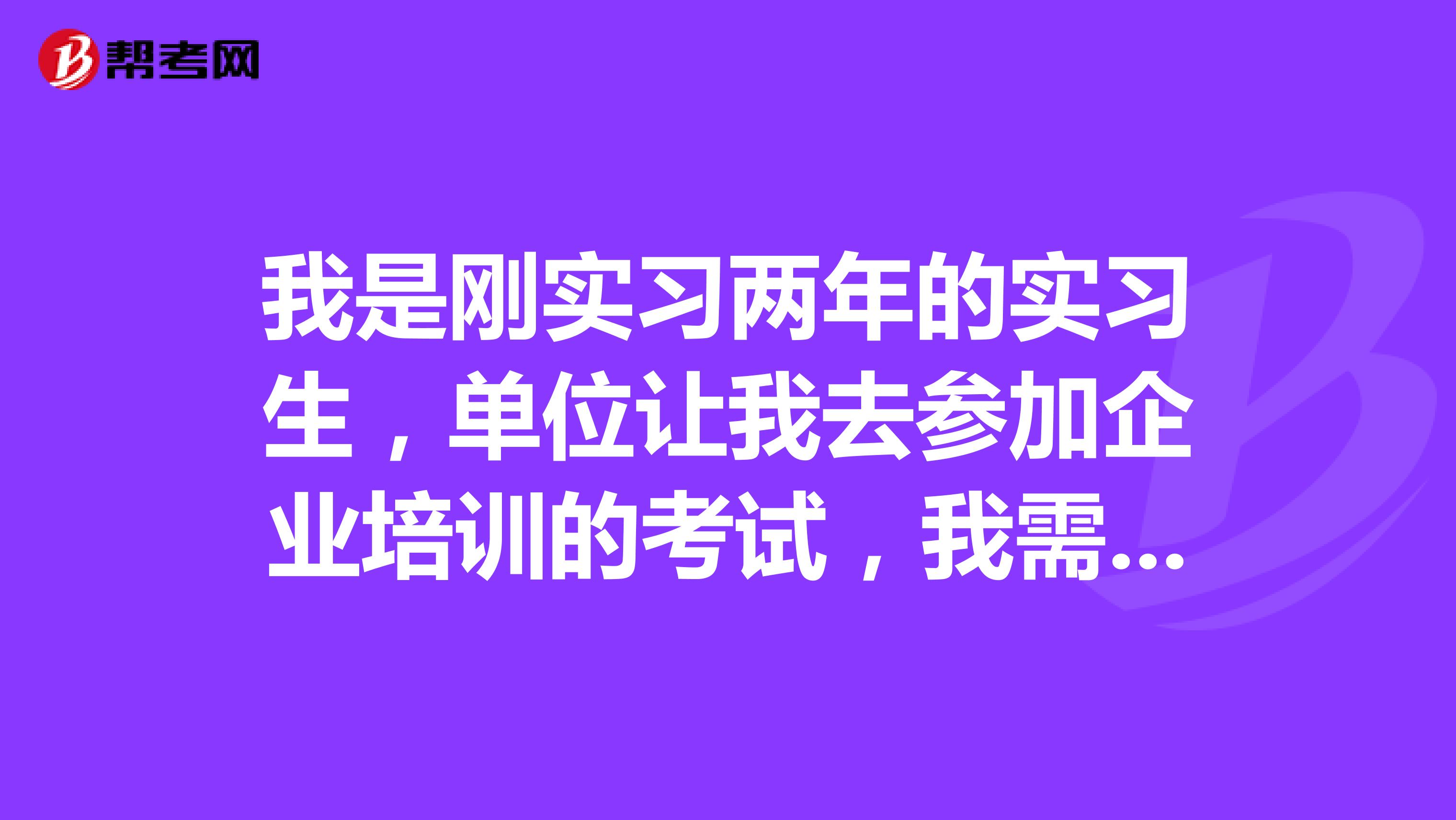 我是刚实习两年的实习生,单位让我去参加企业培训的考试,我需要怎么准备?