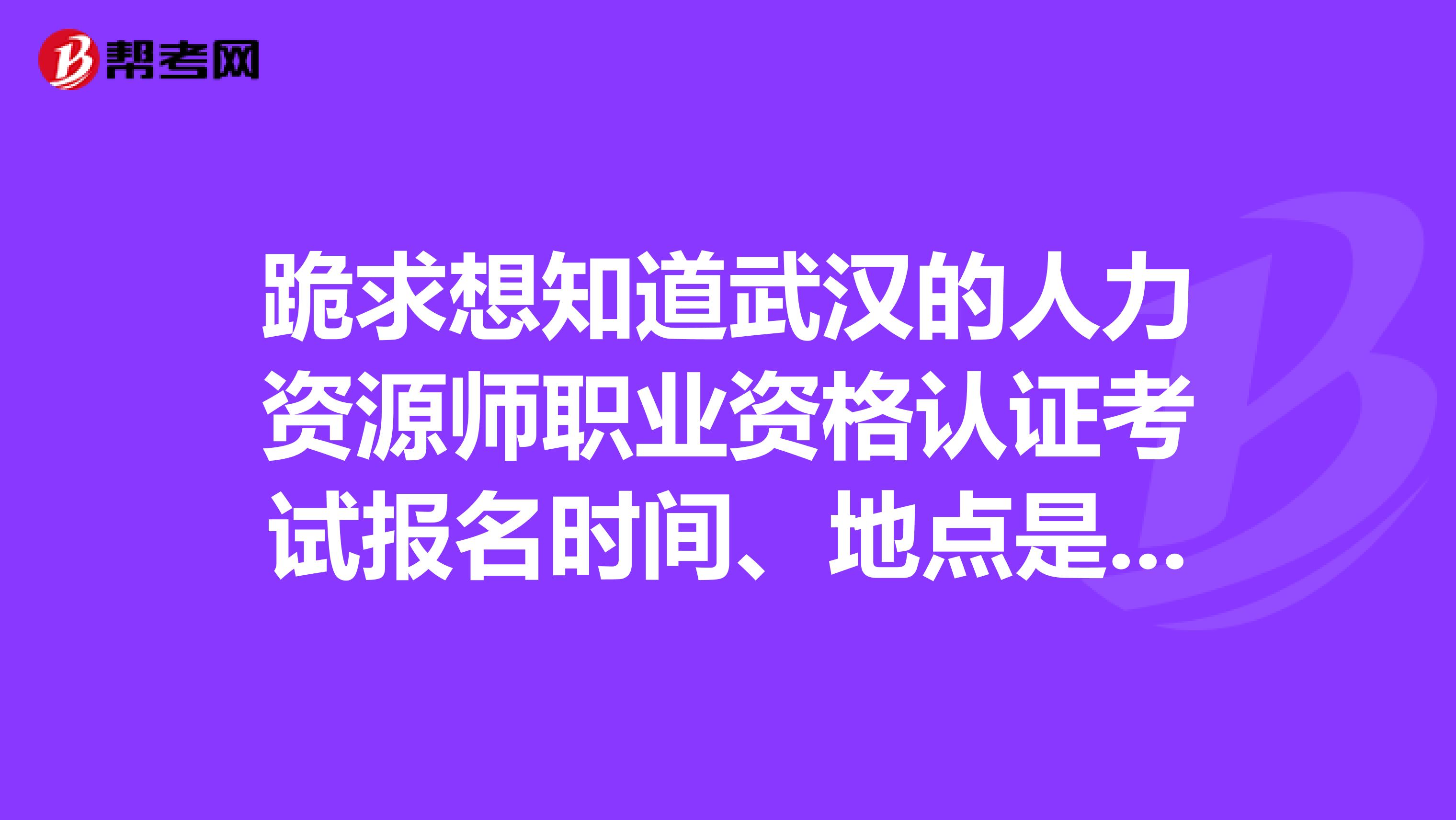 跪求想知道武漢的人力資源師職業資格認證考試報名時間、地點是？急啊。。。