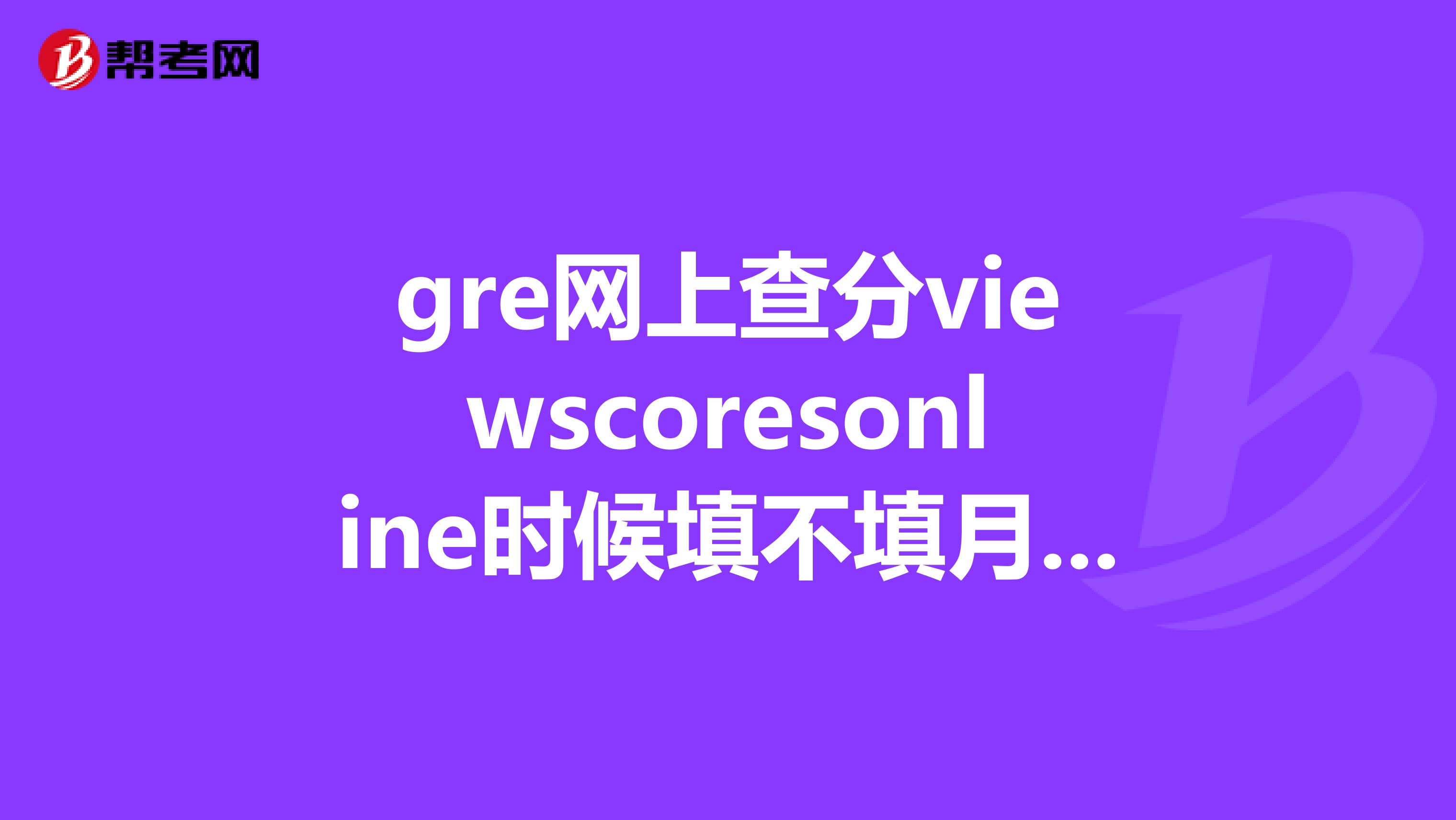 gre网上查分viewscoresonline时候填不填月份啊，据说不填，谁知道怎么改一下。