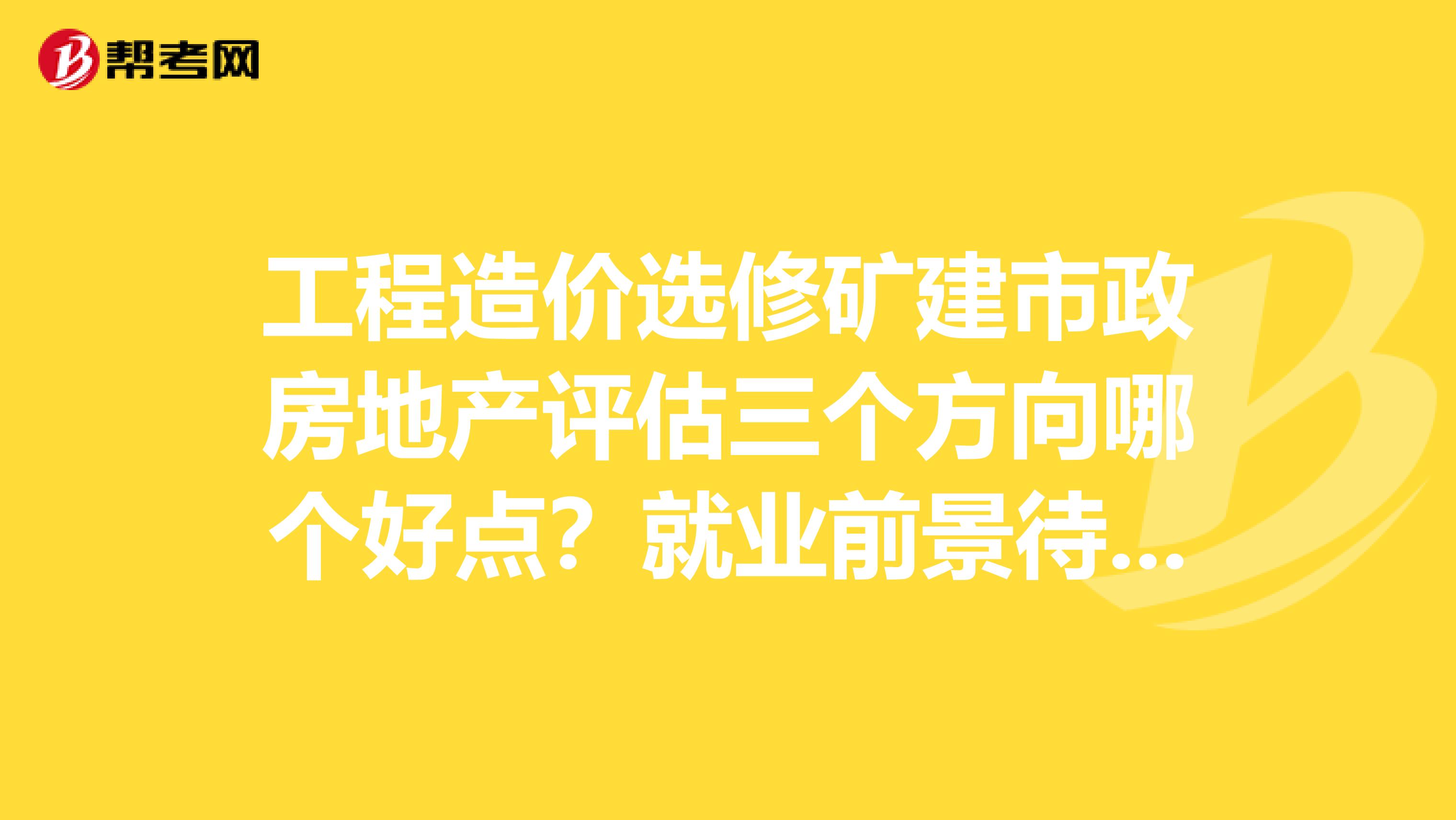 工程造价选修矿建市政房地产评估三个方向哪个好点?就业前景待遇呢?