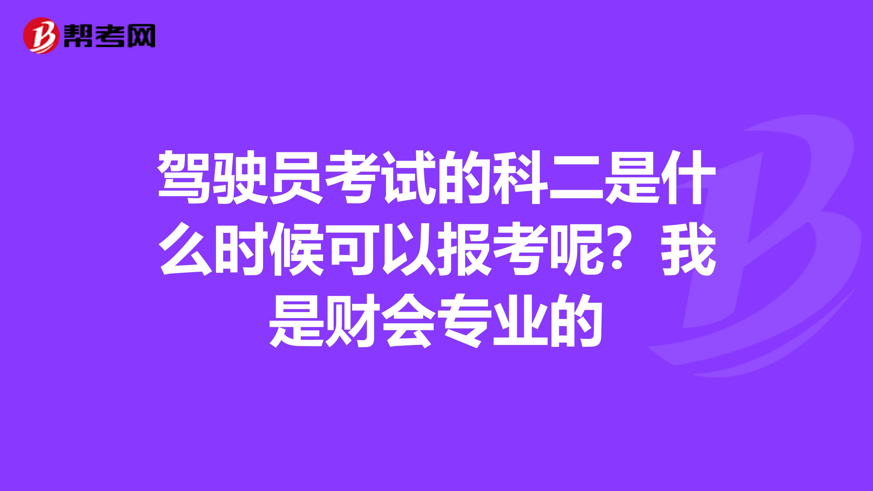 驾驶员考试的科二是什么时候可以报考呢？我是财会专业的