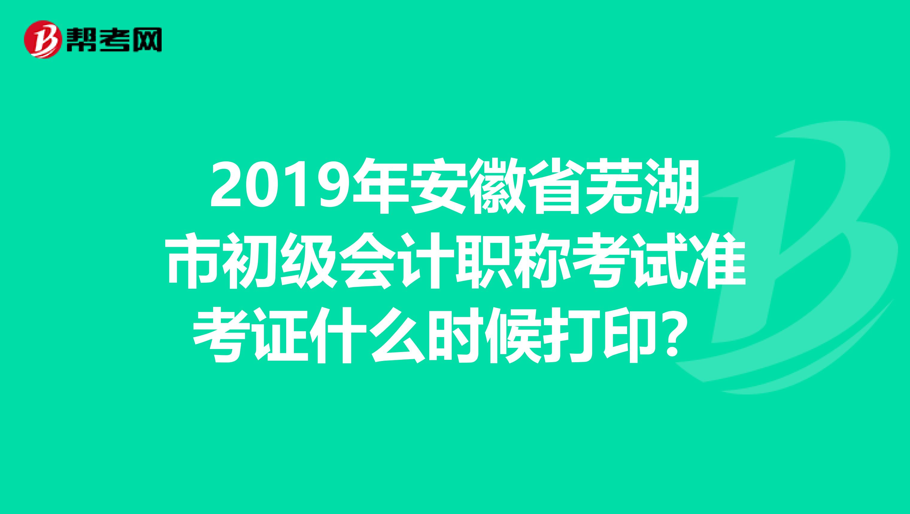 2019年安徽省芜湖市初级会计职称考试准考证什么时候打印？