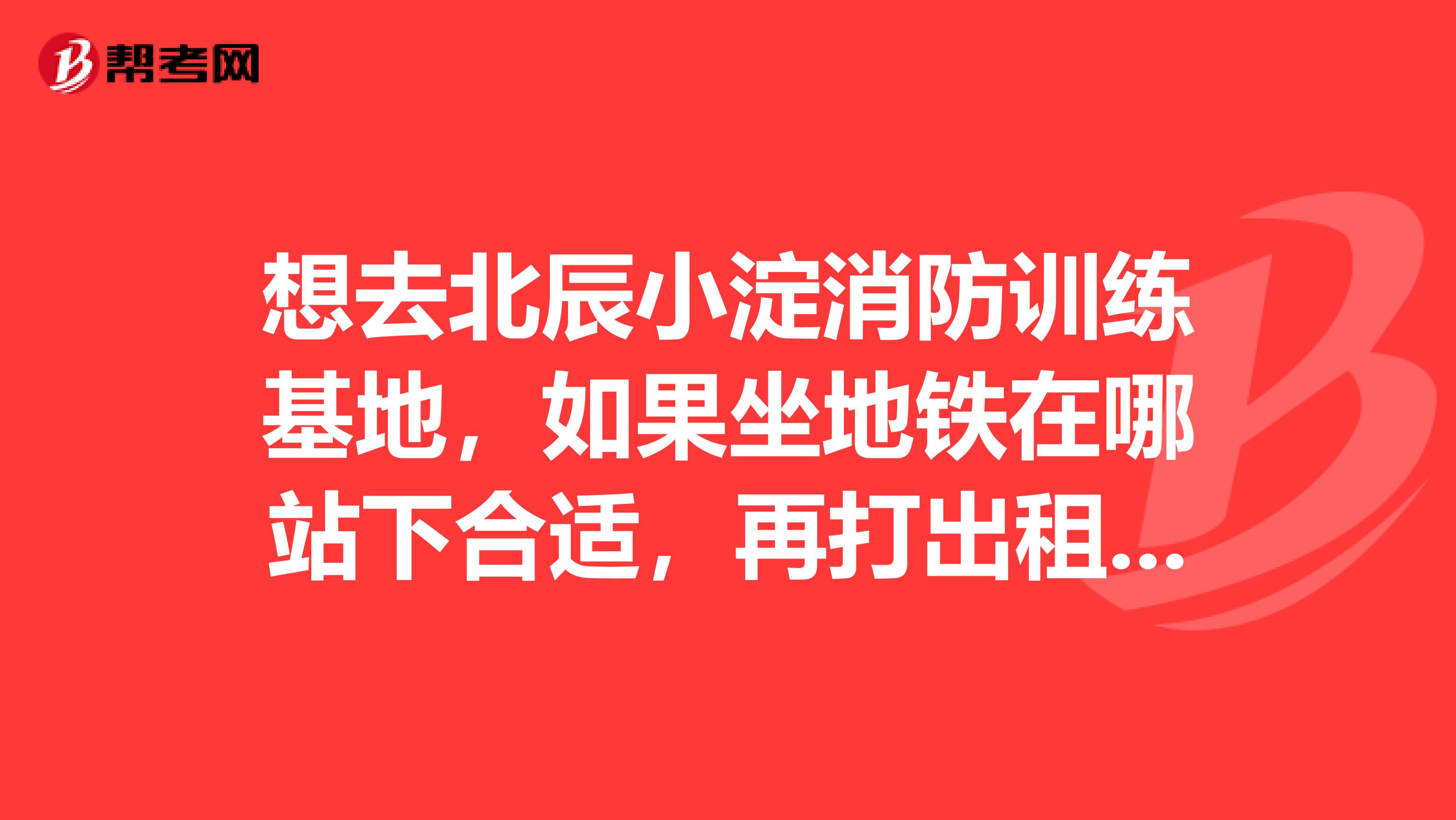 想去北辰小淀消防训练基地,如果坐地铁在哪站下合适,再打出租车要多久?谢谢各位朋友了