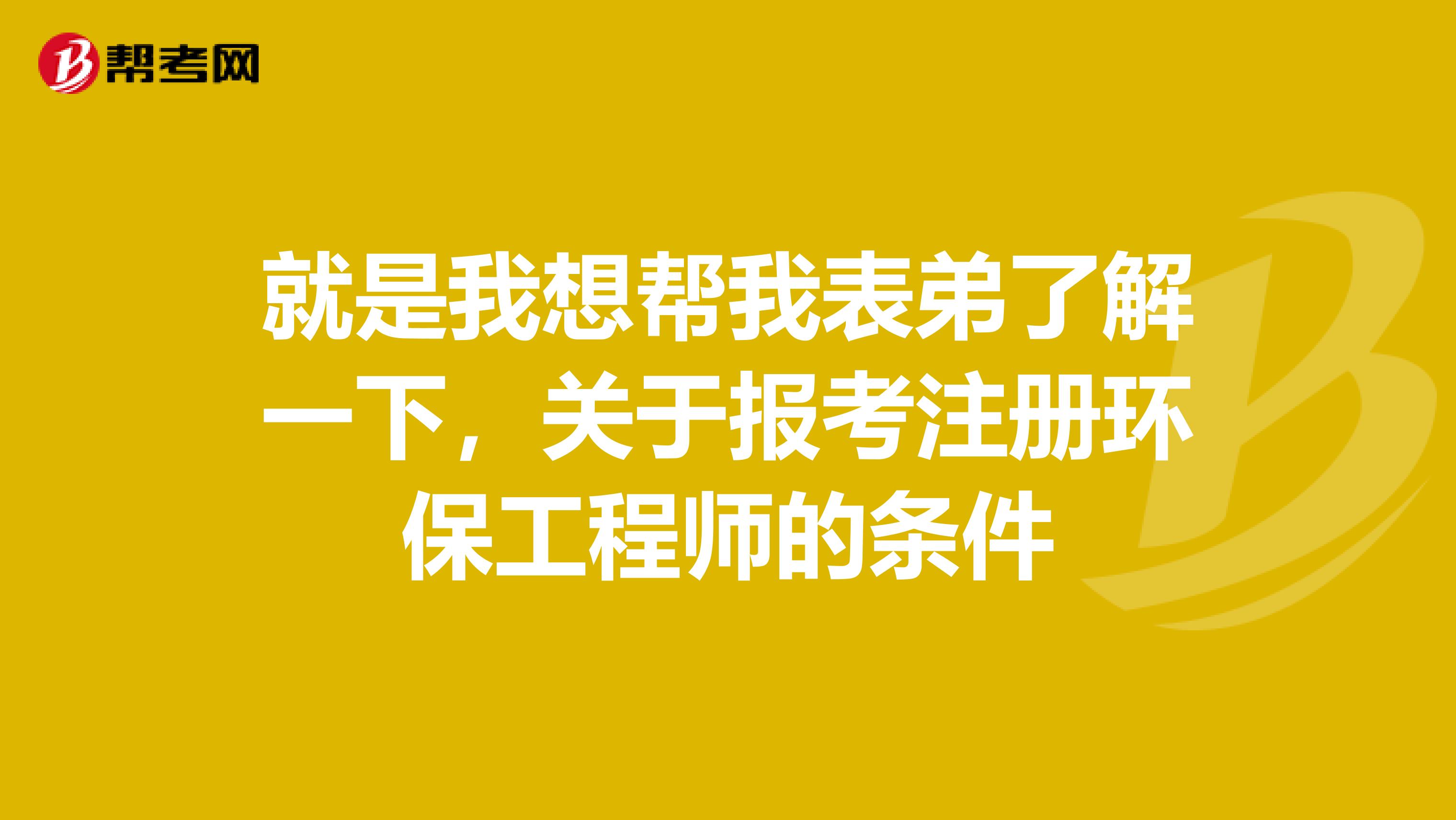 就是我想幫我表弟了解一下，關于報考注冊環保工程師的條件