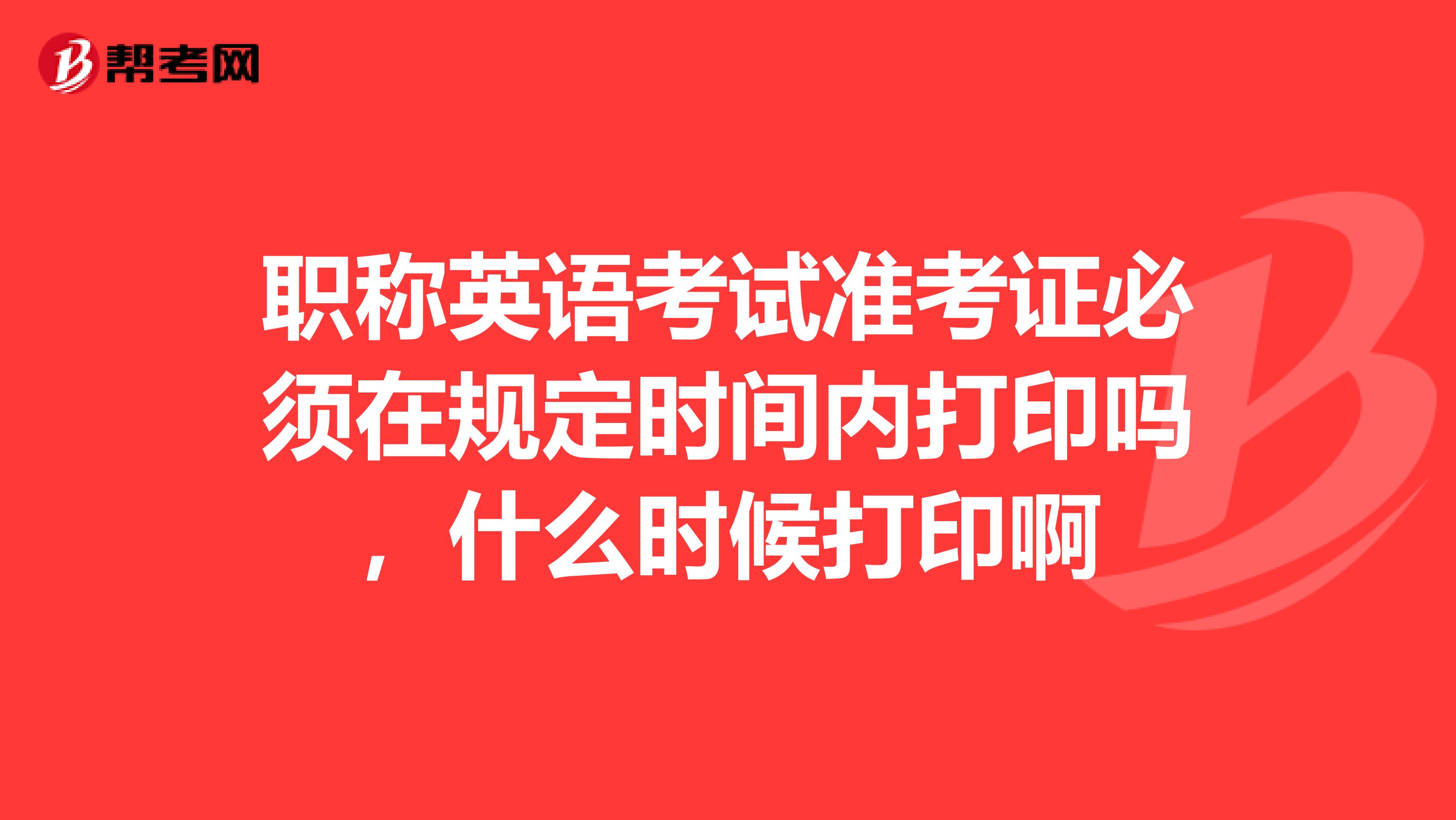 职称英语考试准考证必须在规定时间内打印吗,什么时候打印啊