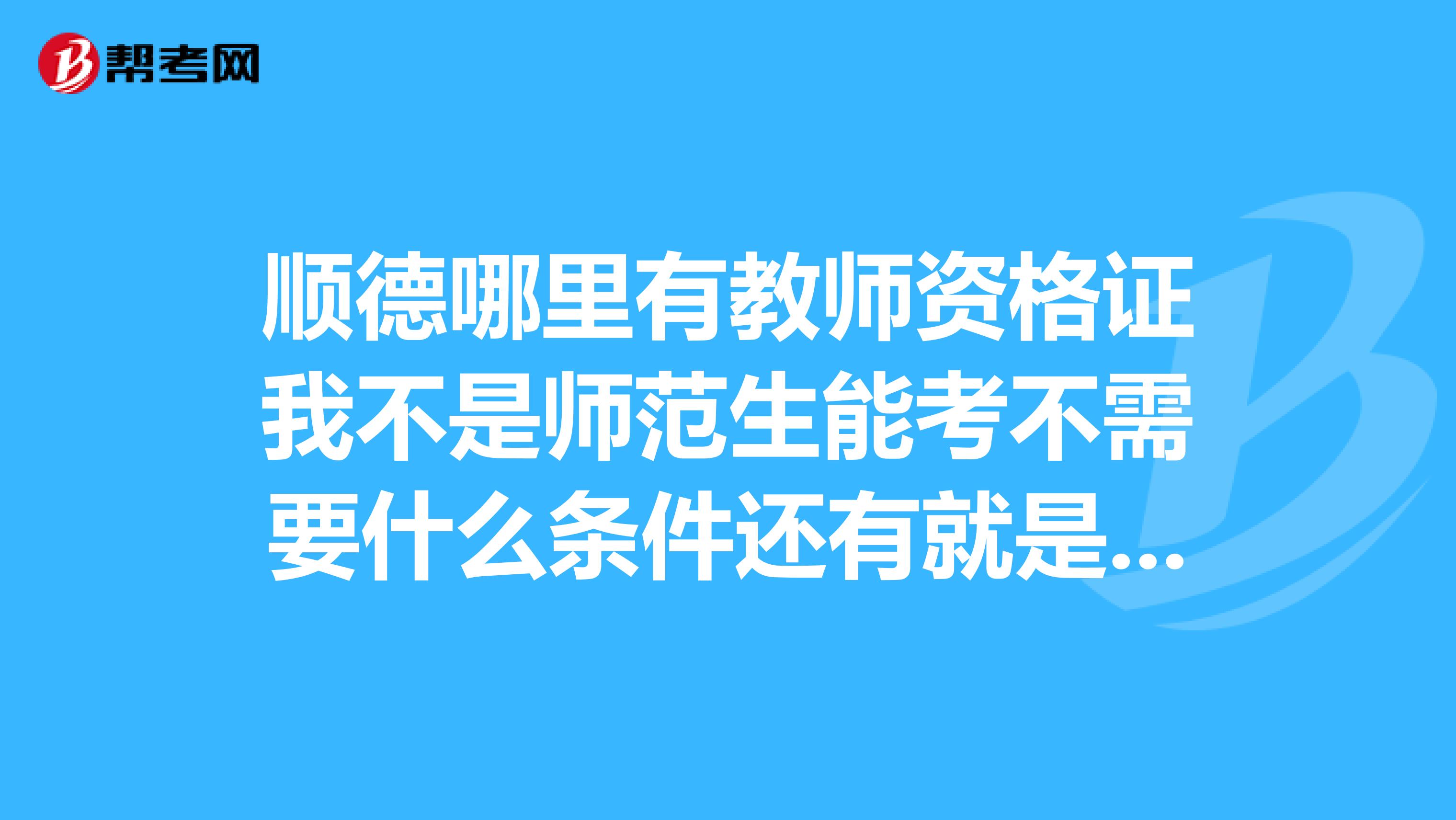 顺德哪里有教师资格证我不是师范生能考不需要什么条件还有就是什么时候考啊?急,在线等,