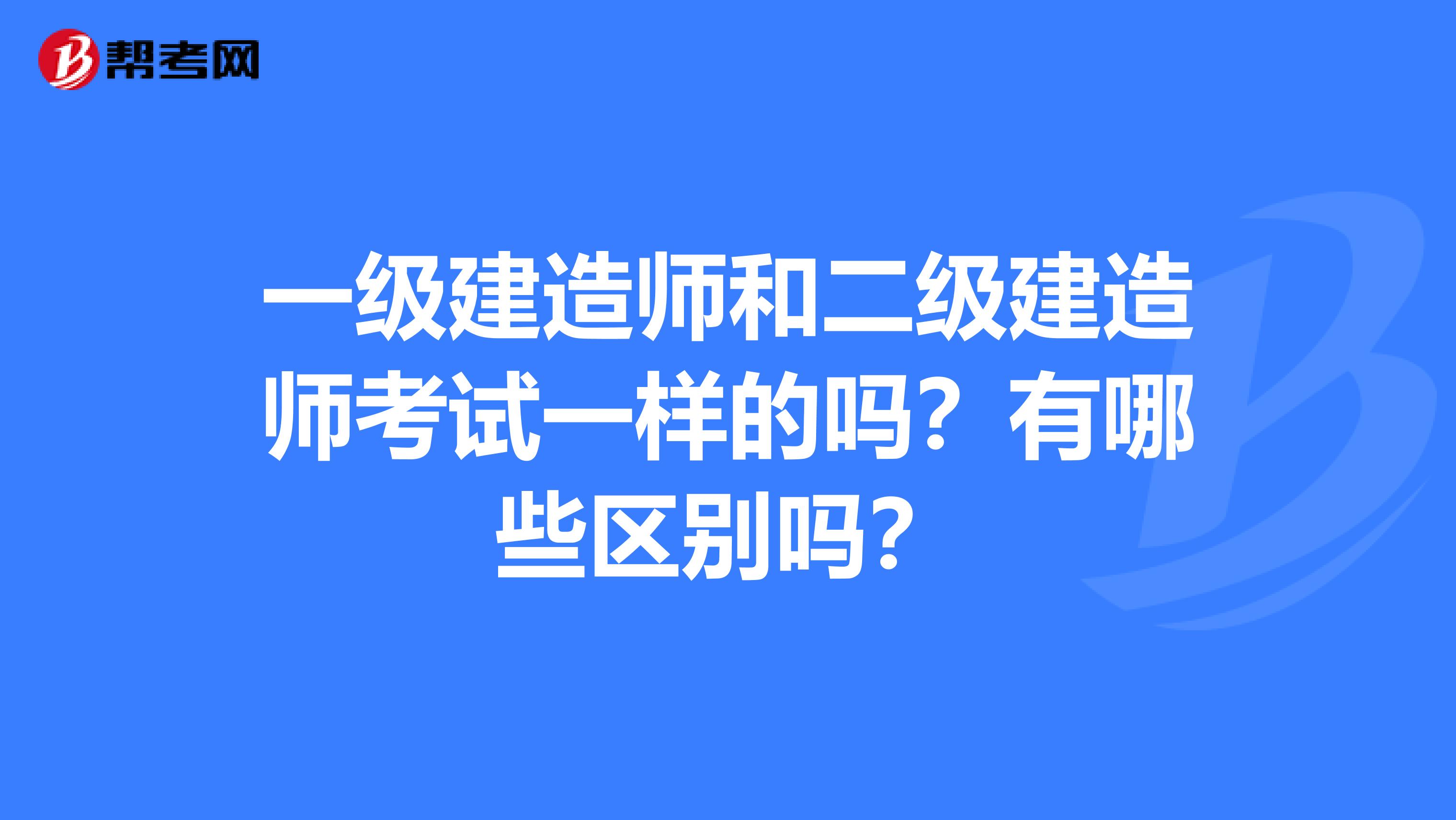 一级建造师和二级建造师考试一样的吗？有哪些区别吗？