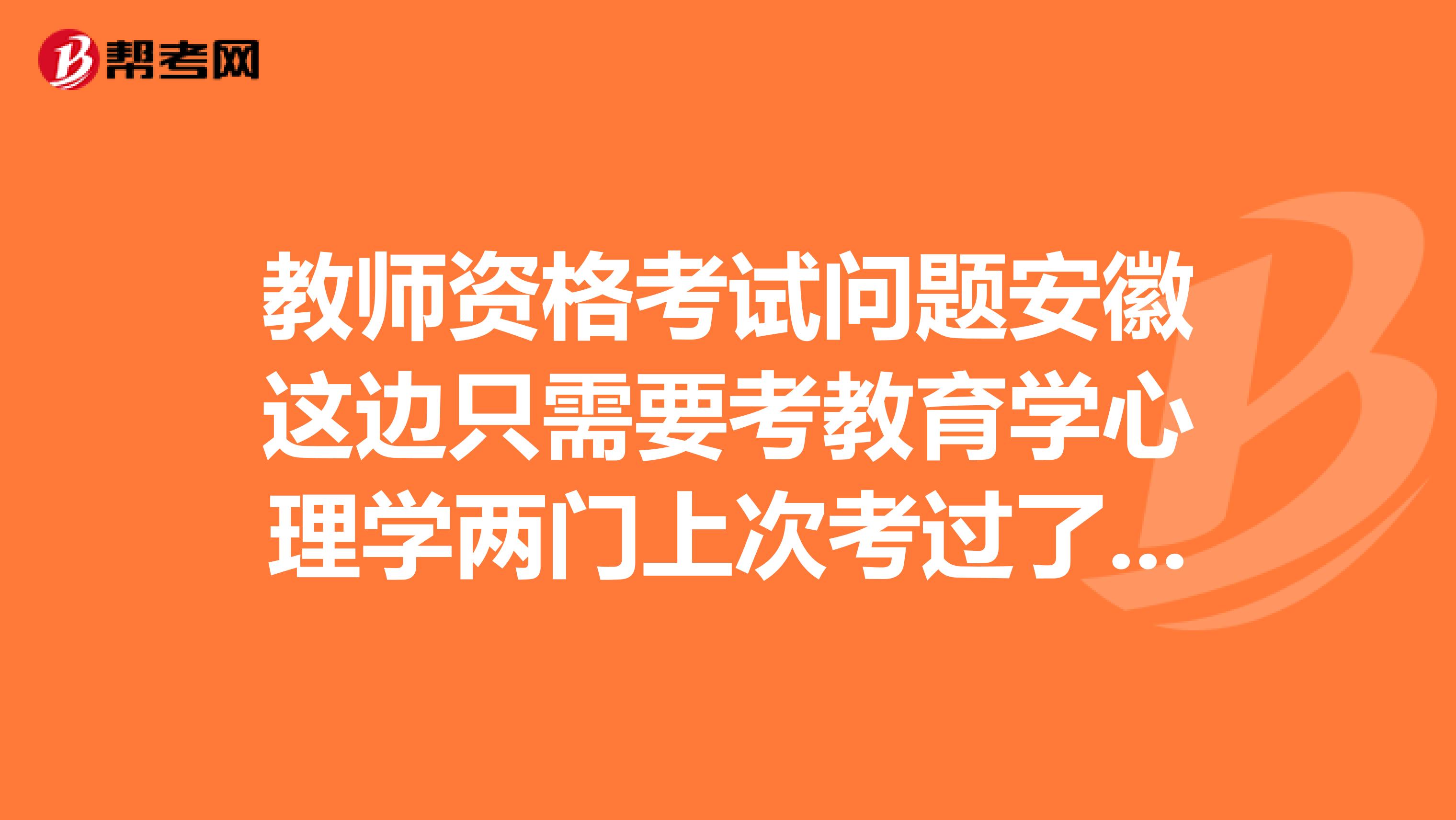 教师资格考试问题安徽这边只需要考教育学心理学两门上次考过了一门这次是考一门就可以了还是两门都要重考