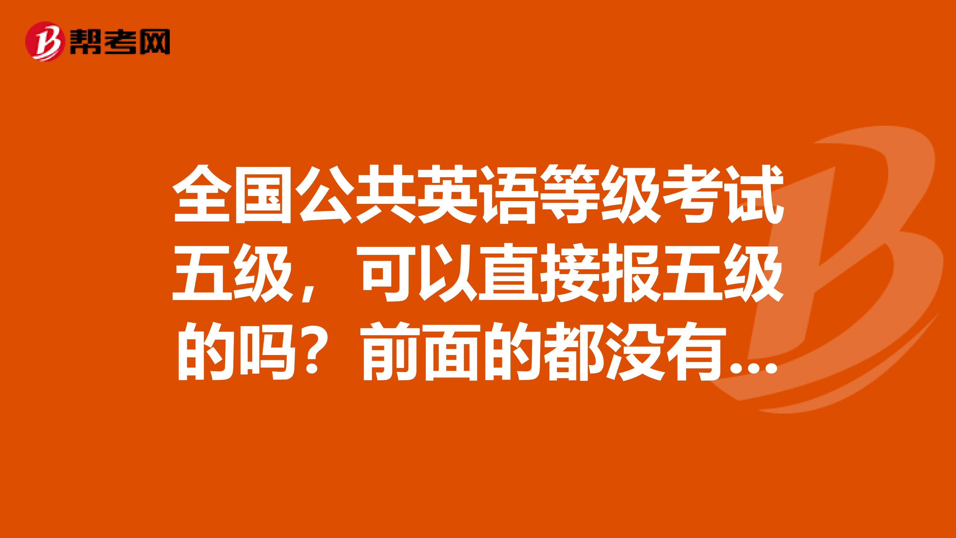 全国公共英语等级考试五级，可以直接报五级的吗？前面的都没有报,报名时间是什么时候
