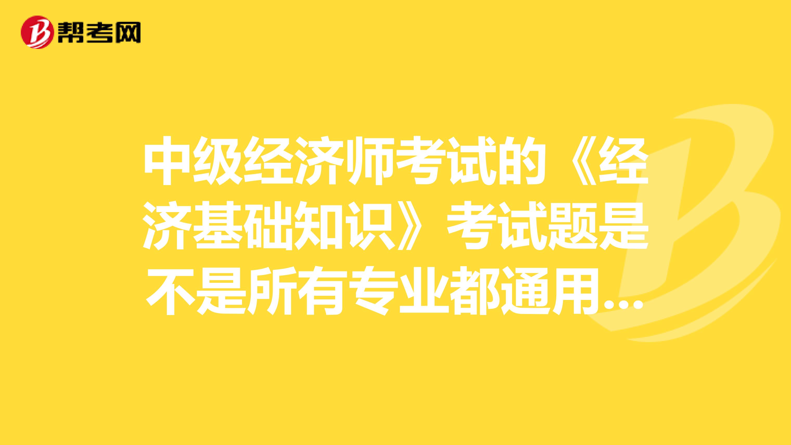 中级经济师考试的《经济基础知识》考试题是不是所有专业都通用的,一样的?