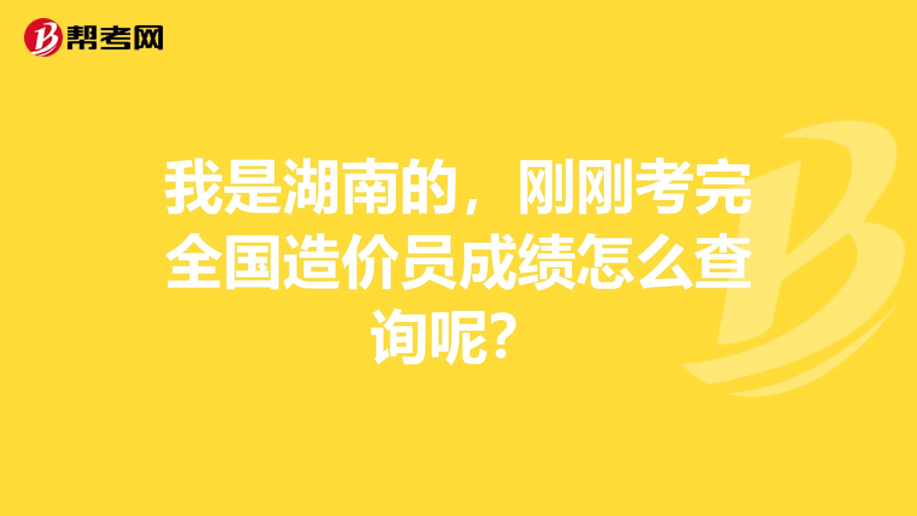 我是湖南的，刚刚考完全国造价员成绩怎么查询呢？