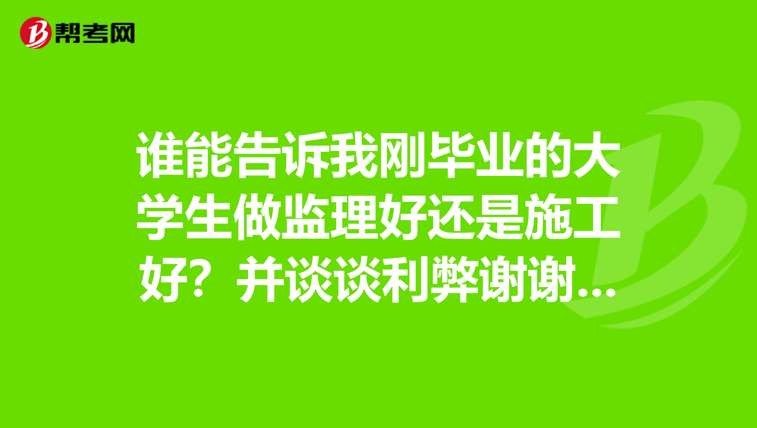 谁能告诉我刚毕业的大学生做监理好还是施工好?并谈谈利弊谢谢啦我是学土木的