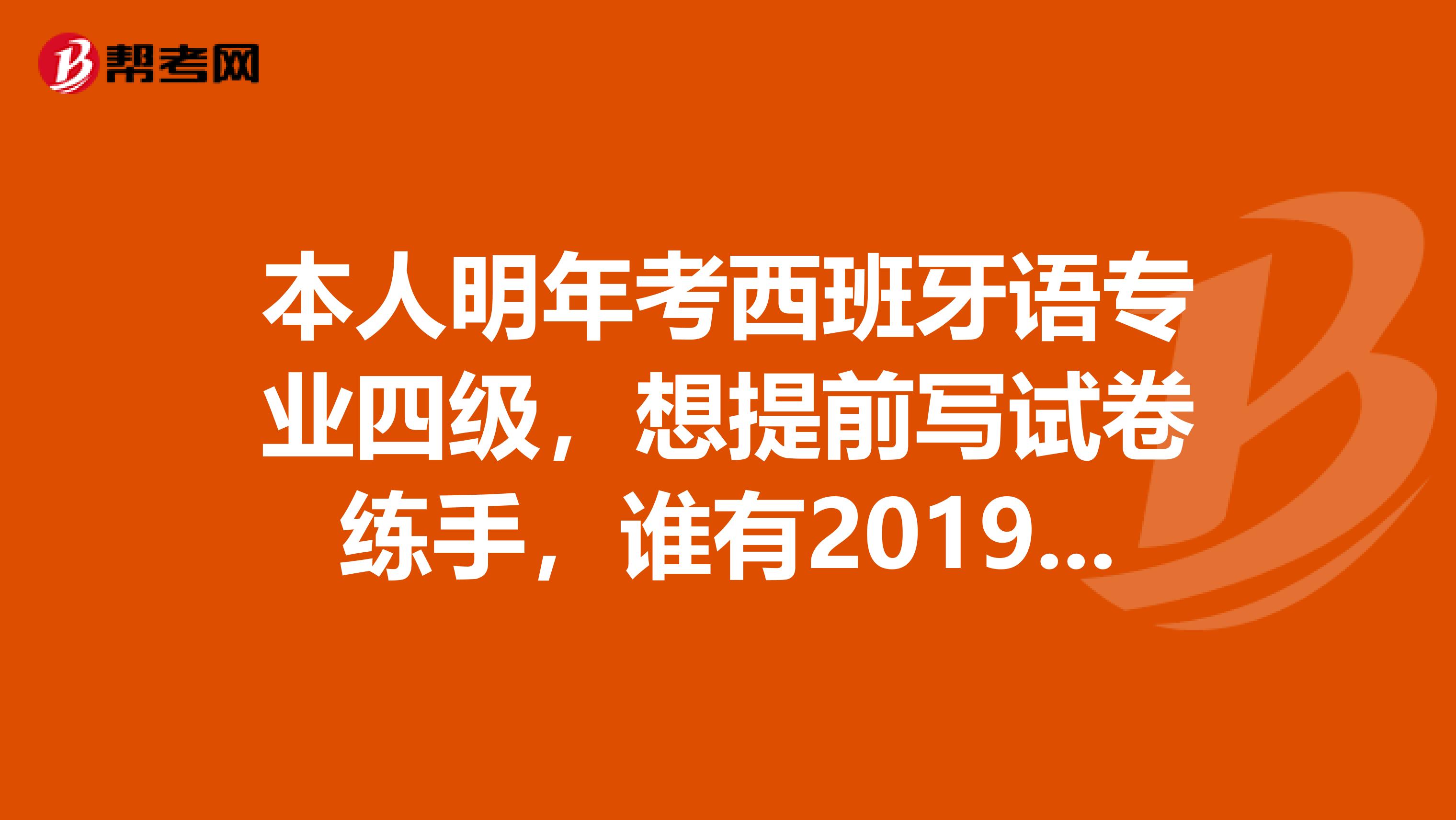本人明年考西班牙语专业四级,想提前写试卷练手,谁有2019年来的历届西语专四试卷及答案,能传给我吗
